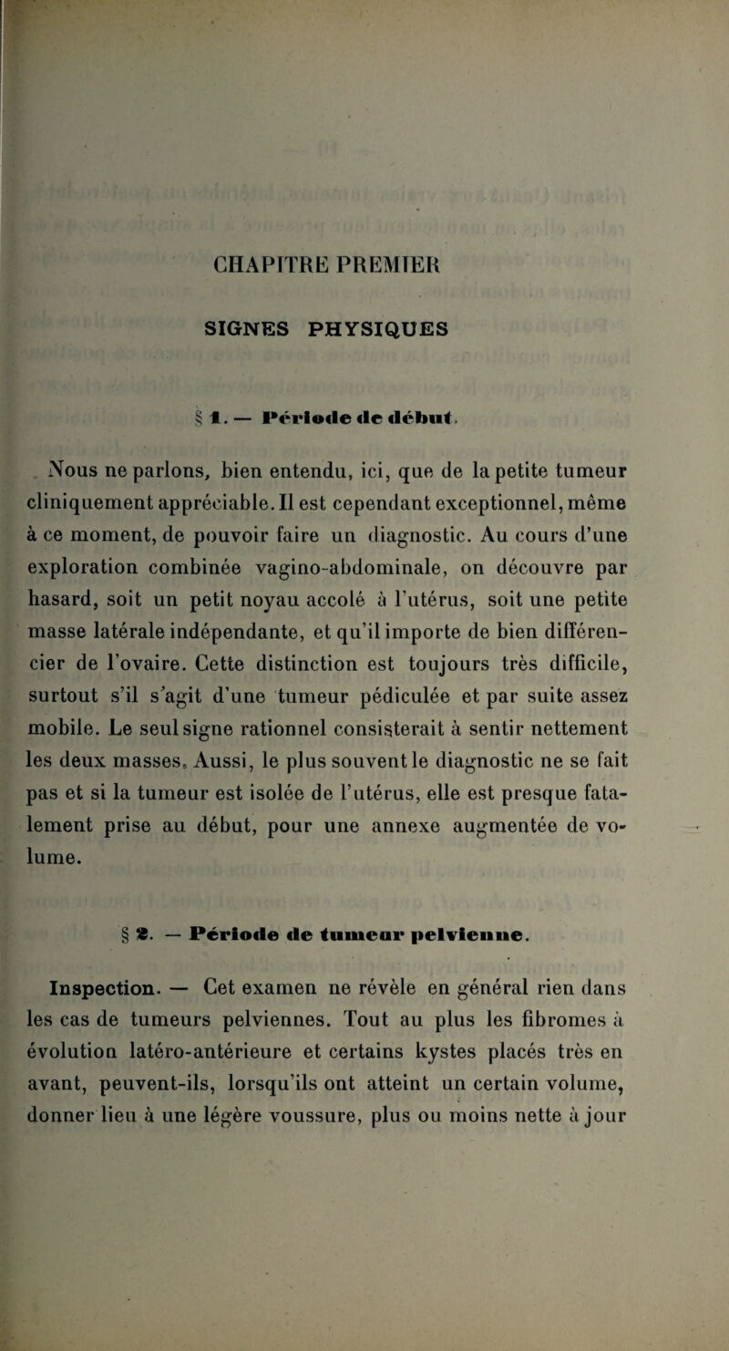 CHAPITRE PREMIER SIGNES PHYSIQUES § 1. — Périoile «le «léfont. Nous ne parlons, bien entendu, ici, que de la petite tumeur cliniquement appréciable. Il est cependant exceptionnel, même à ce moment, de pouvoir faire un diagnostic. Au cours d’une exploration combinée vagino-abdominale, on découvre par hasard, soit un petit noyau accolé à l’utérus, soit une petite masse latérale indépendante, et qu’il importe de bien différen¬ cier de l’ovaire. Cette distinction est toujours très difficile, surtout s’il s'agit d’une tumeur pédiculée et par suite assez mobile. Le seul signe rationnel consisterait à sentir nettement les deux masses» Aussi, le plus souvent le diagnostic ne se fait pas et si la tumeur est isolée de l’utérus, elle est presque fata¬ lement prise au début, pour une annexe augmentée de vo¬ lume. § 18. —■ Période «le turnear pelvien 11e. Inspection. — Cet examen ne révèle en générai rien dans les cas de tumeurs pelviennes. Tout au plus les fibromes à évolution latéro-antérieure et certains kystes placés très en avant, peuvent-ils, lorsqu’ils ont atteint un certain volume, donner lieu à une légère voussure, plus ou moins nette à jour