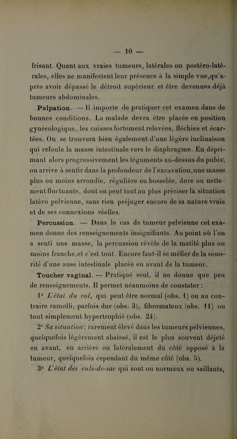 frisant, Quant aux vraies tumeurs, latérales ou postéro-laté¬ rales, elles ne manifestent leur présence à la simple vue,qu’a- près avoir dépassé le détroit supérieur et être devenues déjà tumeurs abdominales. Palpation. — Il importe de pratiquer cet examen dans de bonnes conditions. La malade devra être placée en position gynécologique, les cuisses fortement relevées, fléchies et écar¬ tées. On se trouvera bien également d'une légère inclinaison qui refoule la masse intestinale vers le diaphragme. En dépri¬ mant alors progressivement les téguments au-dessus du pubis; on arrive à sentir dans la profondeur de l'excavation,une masse plus ou moins arrondie, régulière ou bosselée, dure ou nette¬ ment fluctuante, donton peuttoutau plus préciser la situation latéro pelvienne, sans rien préjuger encore de sa nature vraie et de ses connexions réelles. Percussion. — Dans le cas de tumeur pelvienne cet exa¬ men donne des renseignements insignifiants. Au point où l’on a senti une masse, la percussion révèle de la matité plus ou moins franche,et c’est tout. Encore faut-il se méfier de la sono¬ rité d’une anse intestinale placée en avant de la tumeur. Toucher vaginal. — Pratiqué seul, il ne donne que peu de renseignements. 11 permet néanmoins de constater : 1° Létal du col, qui peut être normal (obs. 1) ou au con¬ traire ramolli, parfois dur (obs. 3), fibromateux (obs. 11) ou tout simplement hypertrophié (obs. 24). 2° Sa situation ; rarement élevé dans les tumeurs pelviennes, quelquefois légèrement abaissé, il est le plus souvent déjeté en avant, en arrière ou latéralement du côté opposé à la tumeur, quelquefois cependant du même côté (obs. H). 3° Lètat des culs-de-sac qui sont ou normaux ou saillants,