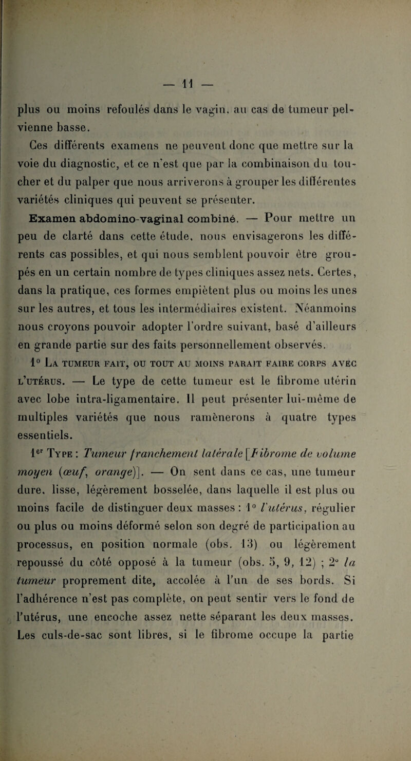 plus ou moins refoulés dans le vagin, au cas de tumeur pel¬ vienne basse. Ces différents examens ne peuvent donc que mettre sur la voie du diagnostic, et ce n'est que par la combinaison du tou¬ cher et du palper que nous arriverons à grouper les différentes variétés cliniques qui peuvent se présenter. Examen abdomino-vaginal combiné. — Pour mettre un peu de clarté dans cette étude, nous envisagerons les diffé¬ rents cas possibles, et qui nous semblent pouvoir être grou¬ pés en un certain nombre de types cliniques assez nets. Certes, dans la pratique, ces formes empiètent plus ou moins les unes sur les autres, et tous les intermédiaires existent. Néanmoins nous croyons pouvoir adopter l’ordre suivant, basé d’ailleurs en grande partie sur des faits personnellement observés. 1° La tumeur fait, ou tout au moins parait faire corps avec l’utérus. — Le type de cette tumeur est le fibrome utérin avec lobe intra-ligamentaire. 11 peut présenter lui-même de multiples variétés que nous ramènerons à quatre types essentiels. 1er Type : Tumeur franchement latérale [ Fibrome de volume moyen (œuf, orange)\. — On sent dans ce cas, une tumeur dure, lisse, légèrement bosselée, dans laquelle il est plus ou moins facile de distinguer deux masses : 1° l'utêrus, régulier ou plus ou moins déformé selon son degré de participation au processus, en position normale (obs. 13) ou légèrement repoussé du côté opposé à la tumeur (obs. 5, 9, 12) ; 2° la tumeur proprement dite, accolée à Lun de ses bords. Si l’adhérence n’est pas complète, on peut sentir vers le fond de l’utérus, une encoche assez nette séparant les deux masses. Les culs-de-sac sont libres, si le fibrome occupe la partie