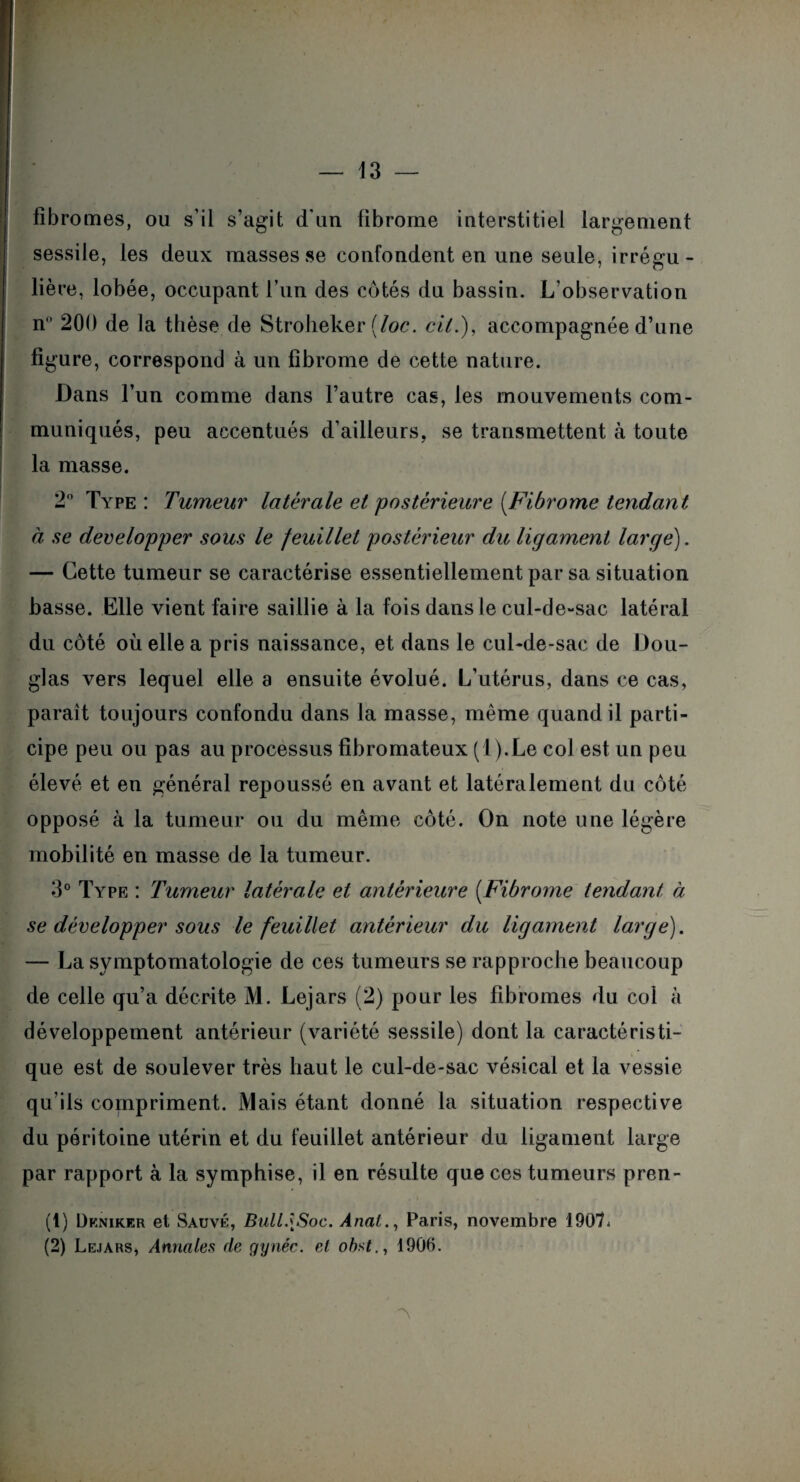 fibromes, ou s’il s’agit d'un fibrome interstitiel largement sessile, les deux masses se confondent en une seule, irrégu¬ lière, lobée, occupant l’un des côtés du bassin. L’observation n° 200 de la thèse de Stroheker (loc. cil.), accompagnée d’une figure, correspond à un fibrome de cette nature. Dans l’un comme dans l’autre cas, les mouvements com¬ muniqués, peu accentués d’ailleurs, se transmettent à toute la masse. 2° Type: Tumeur latérale et postérieure (Fibrome tendant à se développer sous le feuillet postérieur du ligament large). — Cette tumeur se caractérise essentiellement par sa situation basse. Elle vient faire saillie à la fois dans le cul-de-sac latéral du côté où elle a pris naissance, et dans le cul-de-sac de Dou¬ glas vers lequel elle a ensuite évolué. L’utérus, dans ce cas, parait toujours confondu dans la masse, même quand il parti¬ cipe peu ou pas au processus fibromateux (l).Le col est un peu élevé et en général repoussé en avant et latéralement du côté opposé à la tumeur ou du même côté. On note une légère mobilité en masse de la tumeur. 3° Type : Tumeur latérale et antérieure (Fibrome tendant à se développer sous le feuillet antérieur du ligament large). — La symptomatologie de ces tumeurs se rapproche beaucoup de celle qu’a décrite M. Lejars (2) pour les fibromes du col à développement antérieur (variété sessile) dont la caractéristi¬ que est de soulever très haut le cul-de-sac vésical et la vessie qu’ils compriment. Mais étant donné la situation respective du péritoine utérin et du feuillet antérieur du ligament large par rapport à la symphise, il en résulte que ces tumeurs pren- (1) Dkniker et Sauvé, Ball.\Soc. Anal., Paris, novembre 1907* (2) Lejars, Annales de gynéc. cl obst., 190b.