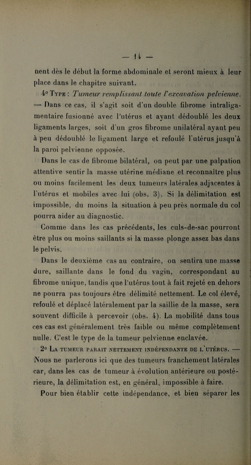 nent dès le début la forme abdominale et seront mieux à leur place dans le chapitre suivant. 4°Type: Tumeur remplissant toute Vexcavation pelvienne. — Dans ce cas, il s’agit soit d*un double fibrome intraliga- mentaire fusionné avec l’utérus et ayant dédoublé les deux V ligaments larges, soit d'un gros fibrome unilatéral ayant peu à peu dédoublé le ligament large et refoulé l’utérus jusqu’à la paroi pelvienne opposée. Dans le cas de fibrome bilatéral, on peut par une palpation attentive sentir la masse utérine médiane et reconnaître plus ou moins facilement les deux tumeurs latérales adjacentes à l'utérus et mobiles avec lui (obs. 3). Si la délimitation est impossible, du moins la situation à peu près normale du col pourra aider au diagnostic. Gomme dans les cas précédents, les culs-de-sac pourront être plus ou moins saillants si la masse plonge assez bas dans le pelvis. Dans le deuxième cas au contraire, on sentira une masse dure, saillante dans le fond du vagin, correspondant au : fibrome unique, tandis que l’utérus tout à fait rejeté en dehors ne pourra pas toujours être délimité nettement. Le col élevé, refoulé et déplacé latéralement par la saillie de la masse, sera souvent difficile à percevoir (obs. 4). La mobilité dans tous ces cas est généralement très faible ou même complètement nulle. C’est le type de la tumeur pelvienne enclavée. 2° La tumeur parait nettement indépendante de l’utérus. — Nous ne parlerons ici que des tumeurs franchement latérales car, dans les cas de tumeur à évolution antérieure ou posté¬ rieure, la délimitation est, en général, impossible à faire. Pour bien établir cette indépendance, et bien séparer les