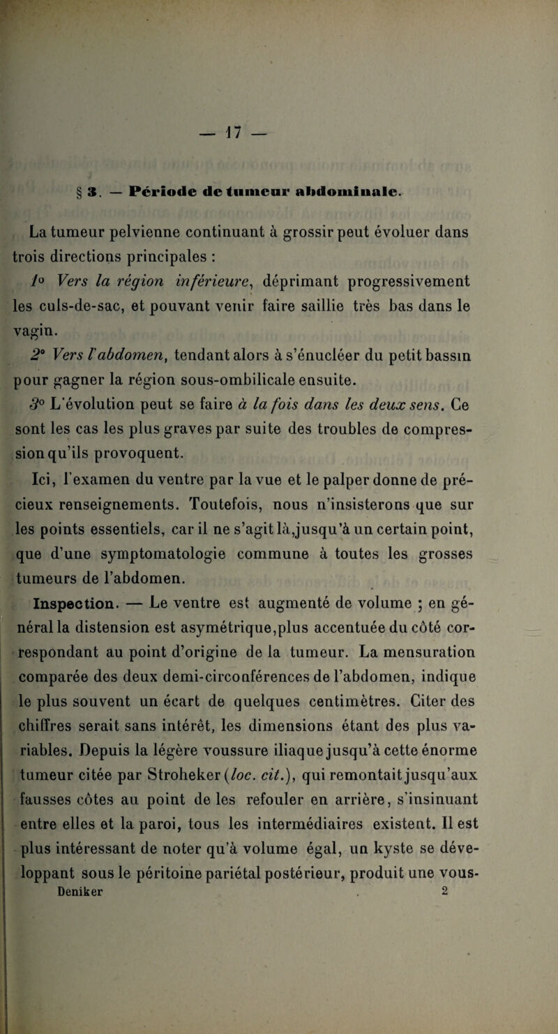 3. — Période de tumeur abdominale. La tumeur pelvienne continuant à grossir peut évoluer dans trois directions principales : /o Vers la région inférieure, déprimant progressivement » les culs-de-sac, et pouvant venir faire saillie très bas dans le vagin. 2° Vers labdomen, tendant alors às’énucléer du petit bassin pour gagner la région sous-ombilicale ensuite. 3° L’évolution peut se faire à la fois dans les deux sens. Ce sont les cas les plus graves par suite des troubles de compres¬ sion qu’ils provoquent. Ici, l’examen du ventre par la vue et le palper donne de pré¬ cieux renseignements. Toutefois, nous n’insisterons que sur les points essentiels, car il ne s’agit là,jusqu’à un certain point, que d’une symptomatologie commune à toutes les grosses tumeurs de l’abdomen. Inspection. — Le ventre est augmenté de volume ; en gé¬ néral la distension est asymétrique,plus accentuée du côté cor¬ respondant au point d’origine de la tumeur. La mensuration comparée des deux demi-circonférences de l’abdomen, indique le plus souvent un écart de quelques centimètres. Citer des chiffres serait sans intérêt, les dimensions étant des plus va¬ riables. Depuis la légère voussure iliaque jusqu’à cette énorme tumeur citée par Stroheker (loc. cit.), qui remontait jusqu’aux fausses côtes au point de les refouler en arrière, s’insinuant entre elles et la paroi, tous les intermédiaires existent. 11 est plus intéressant de noter qu’à volume égal, un kyste se déve¬ loppant sous le péritoine pariétal postérieur, produit une vous- Deniker . 2