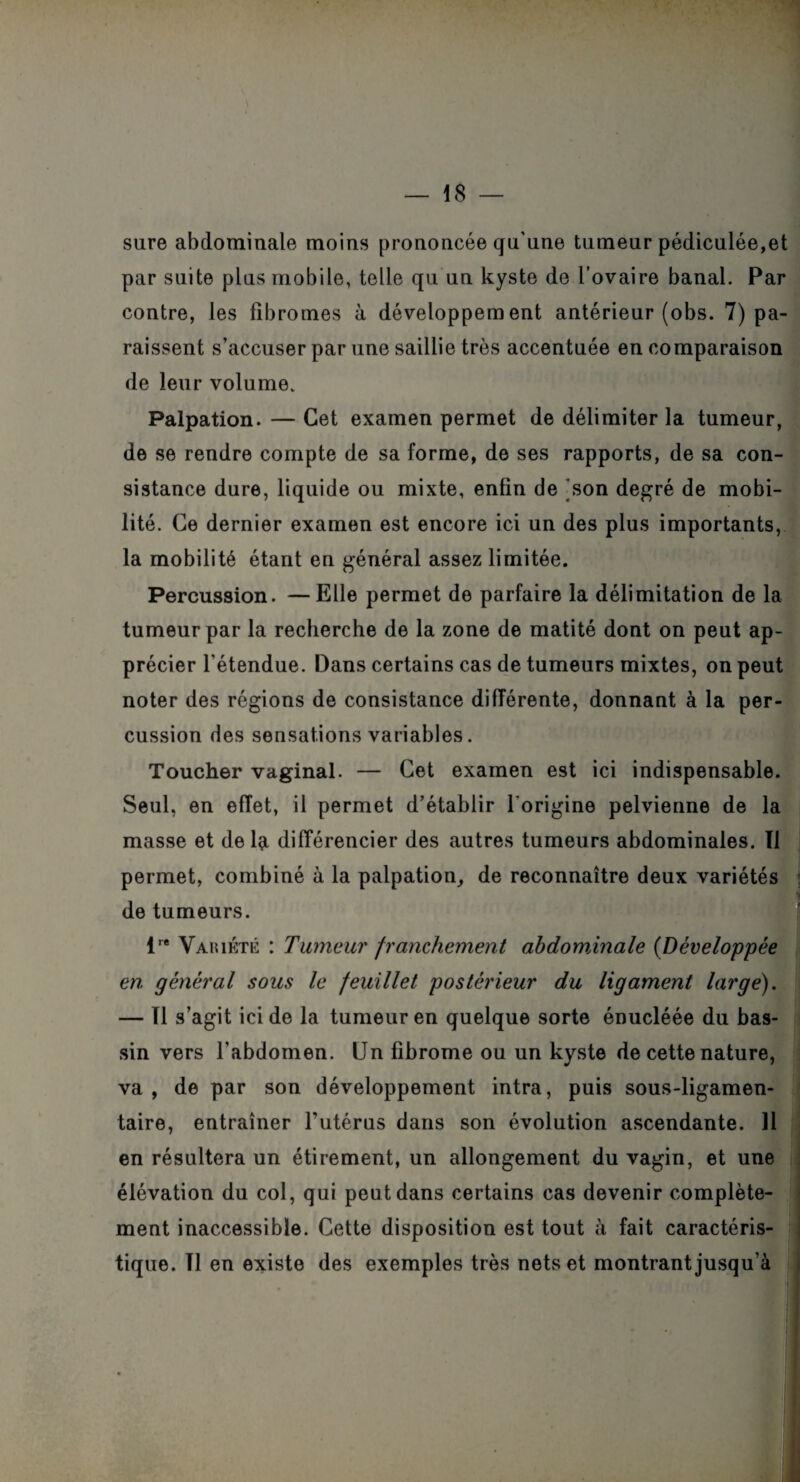 sure abdominale moins prononcée qu'une tumeur pédiculée,et par suite plus mobile, telle qu un kyste de l’ovaire banal. Par contre, les fibromes à développement antérieur (obs. 7) pa¬ raissent s’accuser par une saillie très accentuée en comparaison de leur volume. Palpation. — Cet examen permet de délimiter la tumeur, de se rendre compte de sa forme, de ses rapports, de sa con¬ sistance dure, liquide ou mixte, enfin de son degré de mobi¬ lité. Ce dernier examen est encore ici un des plus importants, la mobilité étant en général assez limitée. Percussion. —Elle permet de parfaire la délimitation de la tumeur par la recherche de la zone de matité dont on peut ap¬ précier l’étendue. Dans certains cas de tumeurs mixtes, on peut noter des régions de consistance différente, donnant à la per¬ cussion des sensations variables. Toucher vaginal. — Cet examen est ici indispensable. Seul, en effet, il permet d’établir l'origine pelvienne de la masse et delà différencier des autres tumeurs abdominales. Tl permet, combiné à la palpation, de reconnaître deux variétés de tumeurs. lr* Vaiuété : Tumeur franchement abdominale (Développée en général sous le feuillet postérieur du ligament large). — Tl s’agit ici de la tumeur en quelque sorte énucléée du bas¬ sin vers l'abdomen. Un fibrome ou un kyste de cette nature, va , de par son développement intra, puis sous-ligamen¬ taire, entraîner l'utérus dans son évolution ascendante. 11 en résultera un étirement, un allongement du vagin, et une élévation du col, qui peut dans certains cas devenir complète¬ ment inaccessible. Cette disposition est tout à fait caractéris¬ tique. Tl en existe des exemples très nets et montrant jusqu’à