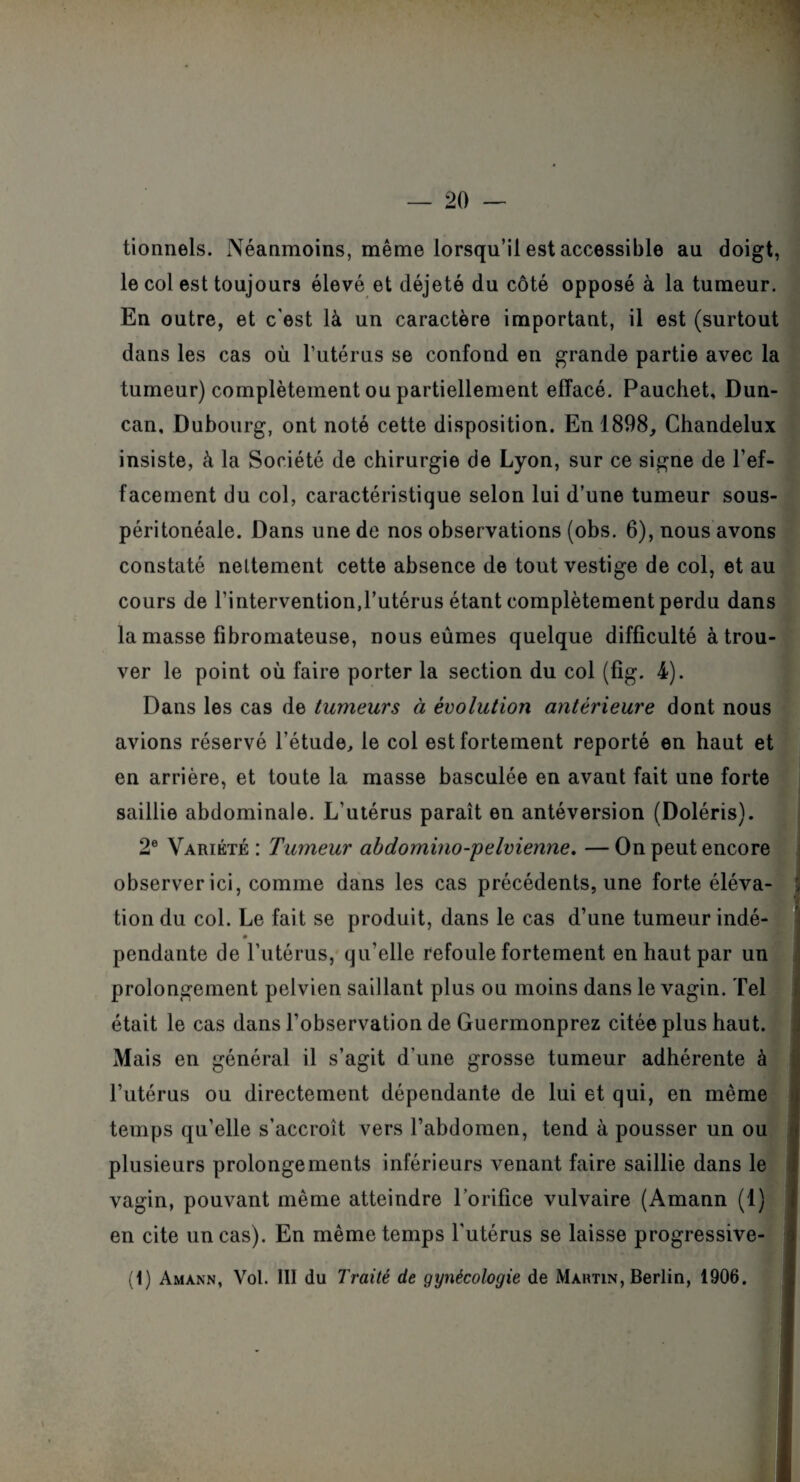 tionnels. Néanmoins, même lorsqu’il est accessible au doigt, le col est toujours élevé et déjeté du côté opposé à la tumeur. En outre, et c'est là un caractère important, il est (surtout dans les cas où l’utérus se confond en grande partie avec la tumeur) complètement ou partiellement effacé. Pauchet, Dun- can, Dubourg, ont noté cette disposition. En 1898, Chandelux insiste, à la Société de chirurgie de Lyon, sur ce signe de l’ef¬ facement du col, caractéristique selon lui d’une tumeur sous- péritonéale. Dans une de nos observations (obs. 6), nous avons constaté nettement cette absence de tout vestige de col, et au cours de l’intervention,l’utérus étant complètement perdu dans la masse fibromateuse, nous eûmes quelque difficulté à trou¬ ver le point où faire porter la section du col (fig. 4). Dans les cas de tumeurs à évolution antérieure dont nous avions réservé l'étude, le col est fortement reporté en haut et en arrière, et toute la masse basculée en avant fait une forte saillie abdominale. L’utérus paraît en antéversion (Doléris). 2e Variété : Tumeur abdomino-pelvienne. — On peut encore observer ici, comme dans les cas précédents, une forte éléva- » tion du col. Le fait se produit, dans le cas d’une tumeur indé- pendante de l’utérus, qu’elle refoule fortement en haut par un prolongement pelvien saillant plus ou moins dans le vagin. Tel était le cas dans l’observation de Guermonprez citée plus haut. Mais en général il s’agit d’une grosse tumeur adhérente à l’utérus ou directement dépendante de lui et qui, en même temps qu’elle s’accroît vers l’abdomen, tend à pousser un ou plusieurs prolongements inférieurs venant faire saillie dans le vagin, pouvant même atteindre l’orifice vulvaire (Amann (1) en cite un cas). En même temps l'utérus se laisse progressive- (1) Amann, Vol. III du Traité de gynécologie de iMaktin, Berlin, 1906.