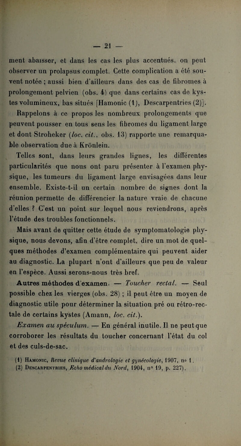 ment abaisser, et dans les cas les plus accentués, on peut observer un prolapsus complet. Cette complication a été sou¬ vent notée ; aussi bien d’ailleurs dans des cas de fibromes à prolongement pelvien (obs. 4) que dans certains cas de kys¬ tes volumineux, bas situés [Hamonic (t), Descarpentries (2)j. Rappelons à ce propos les nombreux prolongements que peuvent pousser en tous sens les fibromes du ligament large et dont Stroheker (loc. cit., obs. 13) rapporte une remarqua¬ ble observation due à Krônlein. Telles sont, dans leurs grandes lignes, les différentes particularités que nous ont paru présenter à l’examen phy¬ sique, les tumeurs du ligament large envisagées dans leur ensemble. Existe-t-il un certain nombre de signes dont la réunion permette de différencier la nature vraie de chacune d’elles ? C’est un point sur lequel nous reviendrons, après l’étude des troubles fonctionnels. Mais avant de quitter cette étude de symptomatologie phy¬ sique, nous devons, afin d’être complet, dire un mot de quel¬ ques méthodes d’examen complémentaire qui peuvent aider au diagnostic. La plupart n’ont d’ailleurs que peu de valeur en l’espèce. Aussi serons-nous très bref. Autres méthodes d’examen. — Toucher rectal. — Seul possible chez les vierges (obs. 28) ; il peut être un moyen de diagnostic utile pour déterminer la situation pré ou rétro-rec¬ tale de certains kystes (Amann, loc. cit.). Examen au spéculum. — En général inutile. Il ne peut que corroborer les résultats du toucher concernant l’état du col et des culs-de-sac. (1) Hamonic, Revue clinique d'andrologie et gynécologie, 1907, n° 1.