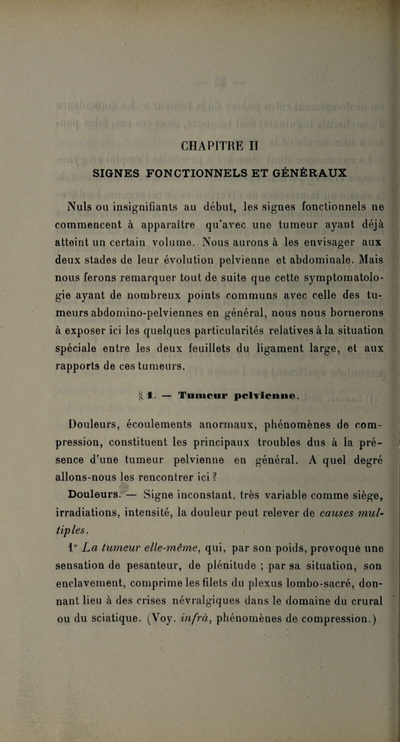 CHAPITRE IT SIGNES FONCTIONNELS ET GÉNÉRAUX Nuis ou insignifiants au début, les signes fonctionnels ne commencent à apparaître qu’avec une tumeur ayant déjà atteint un certain volume. Nous aurons à les envisager aux deux stades de leur évolution pelvienne et abdominale. Mais nous ferons remarquer tout de suite que cette symptomatolo¬ gie ayant de nombreux points communs avec celle des tu¬ meurs abdomino-pelviennes en général, nous nous bornerons à exposer ici les quelques particularités relatives à la situation spéciale entre les deux feuillets du ligament large, et aux rapports de ces tumeurs. § t. — Tumeur pelvienne. Douleurs, écoulements anormaux, phénomènes de com- pression, constituent les principaux troubles dus à la pré¬ sence d’une tumeur pelvienne en général. A quel degré allons-nous les rencontrer ici ? Douleurs. — Signe inconstant, très variable comme siège, irradiations, intensité, la douleur peut relever de causes mul¬ tiples. 1° La tumeur elle-même, qui, par son poids, provoque une sensation de pesanteur, de plénitude ; par sa situation, son enclavement, comprime les filets du plexus lombo-sacré, don¬ nant lieu à des crises névralgiques dans le domaine du crural ou du sciatique. (Yoy. infra, phénomènes de compression.)