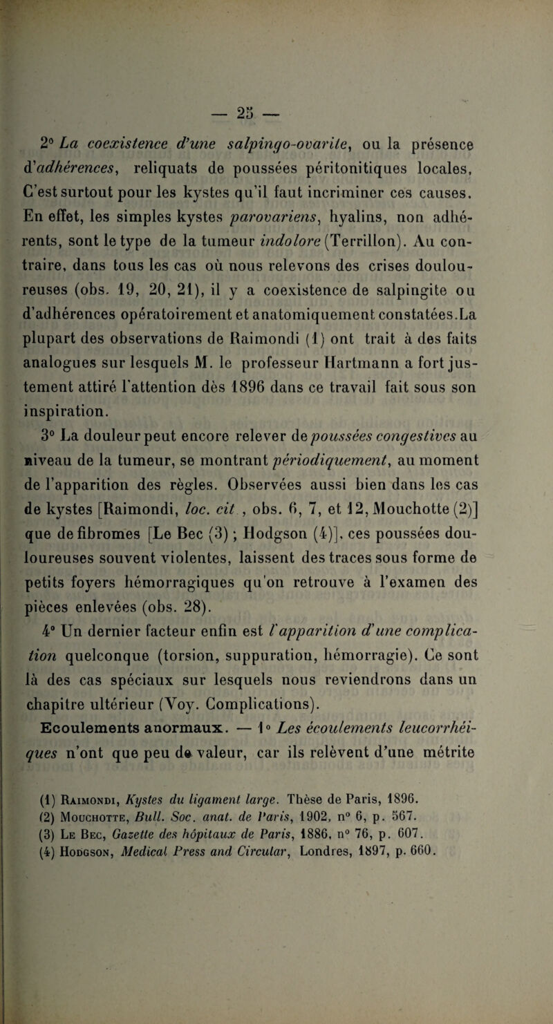 2° La coexistence d’une salpingo-ovarite, ou la présence à'adhérences, reliquats de poussées péritonitiques locales, C’est surtout pour les kystes qu’il faut incriminer ces causes. En effet, les simples kystes parovariens, hyalins, non adhé¬ rents, sont le type de la tumeur indolore (Terrillon). Au con¬ traire, dans tous les cas où nous relevons des crises doulou¬ reuses (obs. 19, 20, 21), il y a coexistence de salpingite ou d’adhérences opératoirement et anatomiquement constatées.La plupart des observations de Raimondi (1) ont trait à des faits analogues sur lesquels M. le professeur Hartmann a fort jus¬ tement attiré l’attention dès 1896 dans ce travail fait sous son inspiration. 3° La douleur peut encore relever às poussées congestives au niveau de la tumeur, se montrant périodiquement, au moment de l’apparition des règles. Observées aussi bien dans les cas de kystes [Raimondi, loc. cit , obs. 6, 7, et 12, Mouchotte (2)] que de fibromes [Le Bec (3) ; Hodgson (4)], ces poussées dou¬ loureuses souvent violentes, laissent des traces sous forme de petits foyers hémorragiques qu'on retrouve à l’examen des pièces enlevées (obs. 28). 4° Un dernier facteur enfin est ïapparition dune complica¬ tion quelconque (torsion, suppuration, hémorragie). Ce sont là des cas spéciaux sur lesquels nous reviendrons dans un chapitre ultérieur (Voy. Complications). Ecoulements anormaux. — 1° Les écoulements leucorrhéi- ques n’ont que peu d& valeur, car ils relèvent d'une métrite (1) Raimondi, Kystes du Ligament large. Thèse de Paris, 1896. (2) Mouchotte, Bull. Soc. anat. de Paris, 1902, n° 6, p. 567. (3) Le Bec, Gazette des hôpitaux de Paris, 1886, n° 76, p. 607. (4) Hodgson, Medical Press and Circular, Londres, 1897, p. 660.