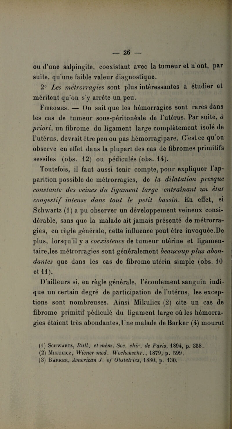 ou d’une salpingite, coexistant avec la tumeur et n ont, par suite, qu’une faible valeur diagnostique. 2° Les métrorragies sont plus intéressantes à étudier et méritent qu’on s’y arrête un peu. Fi bromes. — On sait que les hémorragies sont rares dans les cas de tumeur sous-péritonéale de l’utérus. Par suite, à ;priori, un fibrome du ligament large complètement isolé de l’utérus, devrait être peu ou pas hémorragipare. C’est ce qu on observe en effet dans la plupart des cas de fibromes primitifs sessiles (obs. 12) ou pédiculés (obs. 14). Toutefois, il faut aussi tenir compte, pour expliquer l’ap¬ parition possible de métrorragies, de la dilatation presque constante des veines du ligament large entraînant un état congestif intense dans tout le petit bassin. En effet, si Schwartz (1) a pu observer un développement veineux consi¬ dérable, sans que la malade ait jamais présenté de métrorra¬ gies, en règle générale, cette influence peut être invoquée.De plus, lorsqu'il y a coexistence de tumeur utérine et ligamen¬ taire,les métrorragies sont généralement beaucoup plus abon¬ dantes que dans les cas de fibrome utérin simple (obs. 10 et 11). D’ailleurs si, en règle générale, l’écoulement sanguin indi¬ que un certain degré de participation de l’utérus, les excep¬ tions sont nombreuses. Ainsi Mikulicz (2) cite un cas de fibrome primitif pédiculé du ligament large où les hémorra¬ gies étaient très abondantes.Une malade de Barker (4) mourut (1) Schwartz, Bull, et mèm. Soc. chir. de Paris, 1894, p. 358. (2) Mikulicz, Wiener med. Wochenschr., 1879, p. 599.