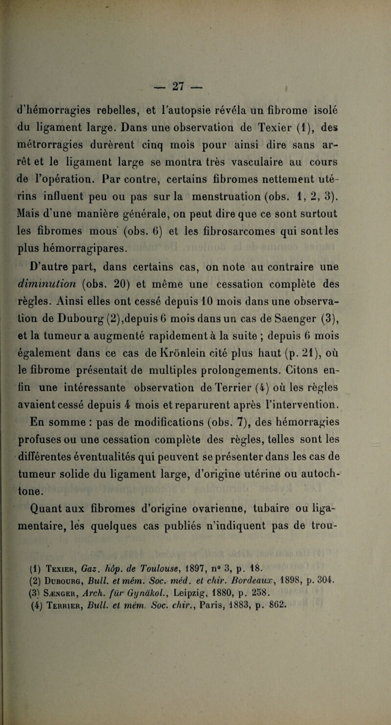 d’hémorragies rebelles, et l'autopsie révéla un fibrome isolé du ligament large. Dans une observation de Texier (1), des métrorragies durèrent cinq mois pour ainsi dire sans ar¬ rêt et le ligament large se montra très vasculaire au cours de l’opération. Par contre, certains fibromes nettement uté¬ rins influent peu ou pas sur la menstruation (obs. 1, 2, 3). Mais d’une manière générale, on peut dire que ce sont surtout les fibromes mous (obs. 6) et les fibrosarcomes qui sont les plus hémorragipares. D’autre part, dans certains cas, on note au contraire une diminution (obs. 20) et même une cessation complète des règles. Ainsi elles ont cessé depuis 10 mois dans une observa¬ tion de Dubourg (2),depuis 6 mois dans un cas de Saenger (3), et la tumeur a augmenté rapidement à la suite ; depuis 6 mois également dans ce cas de Krônlein cité plus haut (p. 21), où le fibrome présentait de multiples prolongements. Citons en¬ fin une intéressante observation de Terrier (4) où les règles avaient cessé depuis 4 mois et reparurent après l’intervention. En somme : pas de modifications (obs. 7), des hémorragies profuses ou une cessation complète des règles, telles sont les différentes éventualités qui peuvent se présenter dans les cas de tumeur solide du ligament large, d’origine utérine ou autoch¬ tone. Quant aux fibromes d’origine ovarienne, tubaire ou liga¬ mentaire, les quelques cas publiés n’indiquent pas de trou- (1) Texier, Gaz. hôp. de Toulouse, 1897, n° 3, p. 18. (2) Dubourg, Bull, etmém. Soc. méd. et chir. Bordeaux, 1898, p. 304. (3) Sænger, Arch. für Gynàkol., Leipzig, 1880, p. 258. (4) Terrier, Bull, et mém, Soc. chir., Paris, 1883, p. 862.