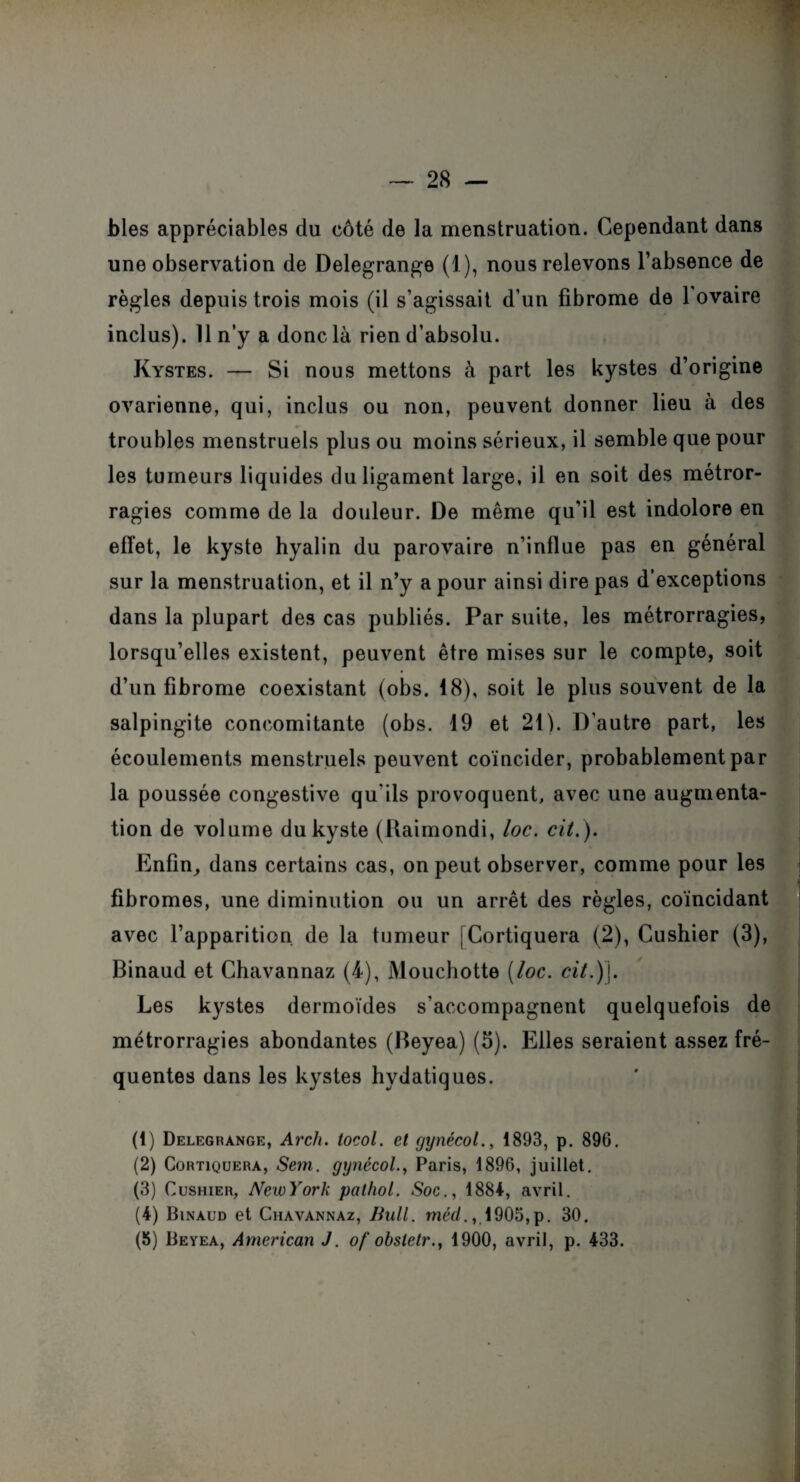 blés appréciables du côté de la menstruation. Cependant dans une observation de Delegrange (1), nous relevons l’absence de règles depuis trois mois (il s’agissait d’un fibrome de 1 ovaire inclus). 11 n’y a donc là rien d’absolu. Kystes. — Si nous mettons à part les kystes d’origine ovarienne, qui, inclus ou non, peuvent donner lieu à des troubles menstruels plus ou moins sérieux, il semble que pour les tumeurs liquides du ligament large, il en soit des métror¬ ragies comme de la douleur. De même qu’il est indolore en effet, le kyste hyalin du parovaire n’influe pas en général sur la menstruation, et il n’y a pour ainsi dire pas d’exceptions dans la plupart des cas publiés. Par suite, les métrorragies, lorsqu’elles existent, peuvent être mises sur le compte, soit d’un fibrome coexistant (obs. 18), soit le plus souvent de la salpingite concomitante (obs. 19 et 21). D’autre part, les écoulements menstruels peuvent coïncider, probablement par la poussée congestive qu'ils provoquent, avec une augmenta¬ tion de volume du kyste (Uaimondi, loc. cit.). Enfin, dans certains cas, on peut observer, comme pour les fibromes, une diminution ou un arrêt des règles, coïncidant avec l’apparition de la tumeur [Cortiquera (2), Cushier (3), Binaud et Chavannaz (4), Mouchotte [loc. cit.)j. Les kystes dermoïdes s’accompagnent quelquefois de métrorragies abondantes (Beyea) (5). Elles seraient assez fré¬ quentes dans les kystes hydatiques. (1) Delegrange, Arcli. tocol. et gynécol., 1893, p. 896. (2) Cortiquera, Sem. gynécolParis, 1896, juillet. (3) Cushier, NewYork palhol. Soc., 1884, avril. (4) Binaud et Chavannaz, Bull, méd., 1905, p. 30. (6) Beyea, American J. of obsletr., 1900, avril, p. 433.