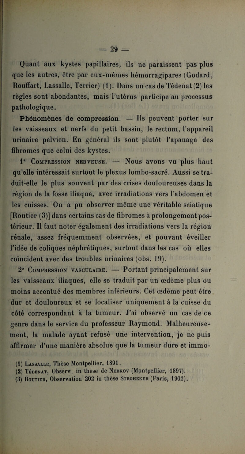 Quant aux kystes papillaires, ils ne paraissent pas plus que les autres, être par eux-mêmes hémorragipares (Godard, Rouffart, Lassalle, Terrier) (1). Dans un cas de Tédenat (2) les règles sont abondantes, mais l’utérus participe au processus pathologique. Phénomènes de compression. — Ils peuvent porter sur les vaisseaux et nerfs du petit bassin, le rectum, l’appareil urinaire pelvien. En général ils sont plutôt l’apanage des fibromes que celui des kystes. 1 Compression nerveuse. — Nous avons vu plus haut qu’elle intéressait surtout le plexus lombo-sacré. Aussi se tra¬ duit-elle le plus souvent par des crises douloureuses dans la région de la fosse iliaque, avec irradiations vers l’abdomen et les cuisses. On a pu observer même une véritable sciatique [Routier (3)] dans certains cas de fibromes à prolongement pos¬ térieur. Il faut noter également des irradiations vers la région rénale, assez fréquemment observées, et pouvant éveiller ridée de coliques néphrétiques, surtout dans les cas où elles coïncident avec des troubles urinaires (obs. 19). 2° Compression vasculaire. — Portant principalement sur les vaisseaux iliaques, elle se traduit par un œdème plus ou moins accentué des membres inférieurs. Cet œdème peut être dur et douloureux et se localiser uniquement à la cuisse du côté correspondant à la tumeur. J’ai observé un cas de ce genre dans le service du professeur Raymond. Malheureuse¬ ment, la malade ayant refusé une intervention, je ne puis affirmer d’une manière absolue que la tumeur dure et immo- (1) Lassalle, Thèse Montpellier, 1891. (2) Tédenat, Observ. in thèse de Nedkov (Montpellier, 1897). (3) Routier, Observation 202 in thèse Stroheker (Paris, 1902).