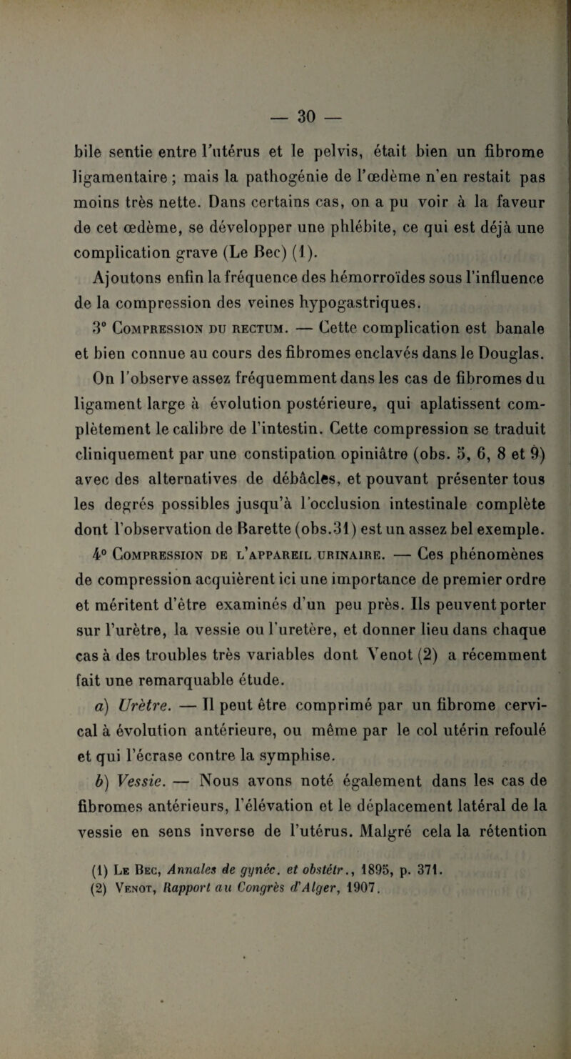 bile sentie entre l'utérus et le pelvis, était bien un fibrome ligamentaire ; mais la pathogénie de l’œdème n’en restait pas moins très nette. Dans certains cas, on a pu voir à la faveur de cet œdème, se développer une phlébite, ce qui est déjà une complication grave (Le Bec) (1). Ajoutons enfin la fréquence des hémorroïdes sous l’influence de la compression des veines hypogastriques. 3° Compression nu rectum. — Cette complication est banale et bien connue au cours des fibromes enclavés dans le Douglas. On l’observe assez fréquemment dans les cas de fibromes du ligament large à évolution postérieure, qui aplatissent com¬ plètement le calibre de l’intestin. Cette compression se traduit cliniquement par une constipation opiniâtre (obs. 5, 6, 8 et 9) avec des alternatives de débâcles, et pouvant présenter tous les degrés possibles jusqu’à l’occlusion intestinale complète dont l’observation de Barette (obs.31) est un assez bel exemple. 4° Compression de l’appareil urinaire. — Ces phénomènes de compression acquièrent ici une importance de premier ordre et méritent d’être examinés d’un peu près. Ils peuvent porter sur l’urètre, la vessie ou l’uretère, et donner lieu dans chaque cas à des troubles très variables dont Yenot (2) a récemment fait une remarquable étude. a) Urètre. — Il peut être comprimé par un fibrome cervi¬ cal à évolution antérieure, ou même par le col utérin refoulé et qui l’écrase contre la symphise. b) Vessie. — Nous avons noté également dans les cas de fibromes antérieurs, l’élévation et le déplacement latéral de la vessie en sens inverse de l’utérus. Malgré cela la rétention (1) Le Bec, Annales de gynéc. et obstétr1895, p. 371. (2) Venot, Rapport au Congrès d'Alger, 1907.