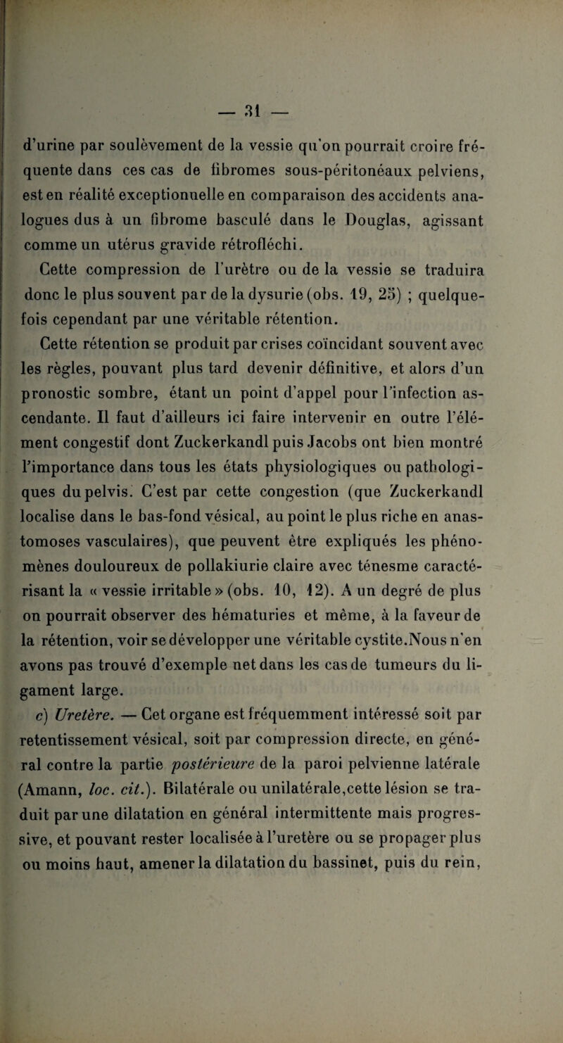 d’urine par soulèvement de la vessie qu’on pourrait croire fré¬ quente dans ces cas de fibromes sous-péritonéaux pelviens, est en réalité exceptionnelle en comparaison des accidents ana¬ logues dus à un fibrome basculé dans le Douglas, agissant comme un utérus gravide rétrofléchi. Cette compression de l’urètre ou de la vessie se traduira donc le plus souvent par de la dysurie (obs. 19, 25) ; quelque¬ fois cependant par une véritable rétention. Cette rétention se produit par crises coïncidant souvent avec les règles, pouvant plus tard devenir définitive, et alors d’un pronostic sombre, étant un point d’appel pour l’infection as¬ cendante. Il faut d’ailleurs ici faire intervenir en outre l’élé¬ ment congestif dont Zuckerkandl puis Jacobs ont bien montré l’importance dans tous les états physiologiques ou pathologi¬ ques dupelvis. C’est par cette congestion (que Zuckerkandl localise dans le has-fond vésical, au point le plus riche en anas¬ tomoses vasculaires), que peuvent être expliqués les phéno¬ mènes douloureux de pollakiurie claire avec ténesme caracté¬ risant la « vessie irritable » (obs. 10, 12). À un degré de plus on pourrait observer des hématuries et même, à la faveur de la rétention, voir se développer une véritable cystite.Nous n’en avons pas trouvé d’exemple net dans les cas de tumeurs du li¬ gament large. c) Uretère. — Cet organe est fréquemment intéressé soit par retentissement vésical, soit par compression directe, en géné¬ ral contre la partie 'postérieure de la paroi pelvienne latérale (Amann, loc. cit.). Bilatérale ou unilatérale,cette lésion se tra¬ duit par une dilatation en général intermittente mais progres¬ sive, et pouvant rester localisée à l’uretère ou se propager plus ou moins haut, amener la dilatation du bassinet, puis du rein,
