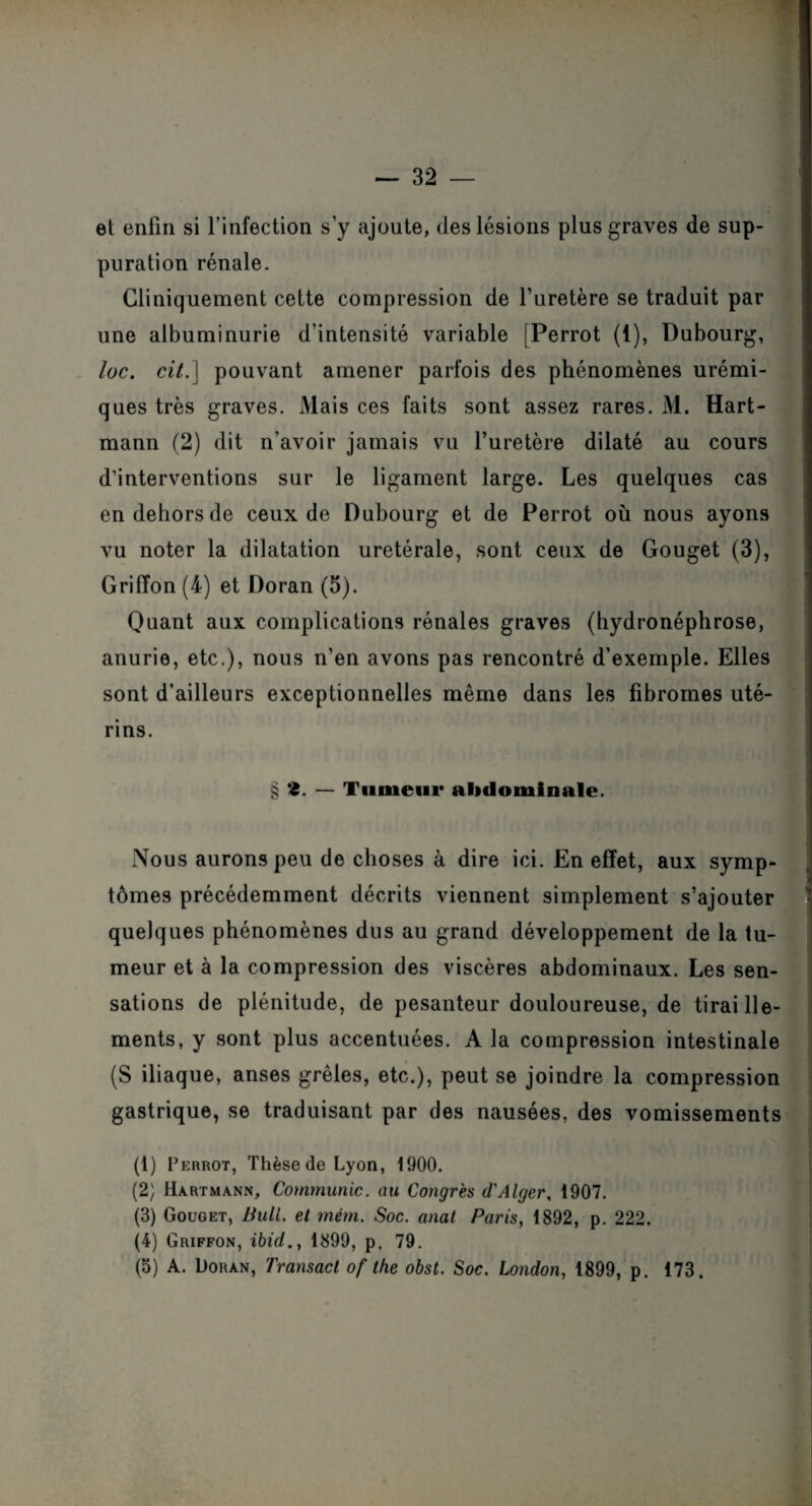 et enfin si l’infection s’y ajoute, des lésions plus graves de sup¬ puration rénale. Cliniquement cette compression de l’uretère se traduit par une albuminurie d’intensité variable [Perrot (i), Dubourg, loc. cit.) pouvant amener parfois des phénomènes urémi¬ ques très graves. Mais ces faits sont assez rares. M. Hart¬ mann (2) dit n'avoir jamais vu l’uretère dilaté au cours d’interventions sur le ligament large. Les quelques cas en dehors de ceux de Dubourg et de Perrot où nous ayons vu noter la dilatation uretérale, sont ceux de Gouget (3), Griffon (4) et Doran (5). Quant aux complications rénales graves (hydronéphrose, anurie, etc.), nous n’en avons pas rencontré d’exemple. Elles sont d’ailleurs exceptionnelles même dans les fibromes uté¬ rins. § <5. — Tumeur abdominale. Nous aurons peu de choses à dire ici. En effet, aux symp¬ tômes précédemment décrits viennent simplement s’ajouter quelques phénomènes dus au grand développement de la tu¬ meur et à la compression des viscères abdominaux. Les sen¬ sations de plénitude, de pesanteur douloureuse, de tiraille¬ ments, y sont plus accentuées. A la compression intestinale (S iliaque, anses grêles, etc.), peut se joindre la compression gastrique, se traduisant par des nausées, des vomissements (1) Perrot, Thèse de Lyon, 1900. (2) Hartmann, Communie, au Congrès d'Alger, 1907. (3) Gouget, Bull. et mèm. Soc. anal Paris, 1892, p. 222. (4) Griffon, ibid., 1899, p. 79. (5) A. Doran, Transact of the obst. Soc. London, 1899, p. 173.
