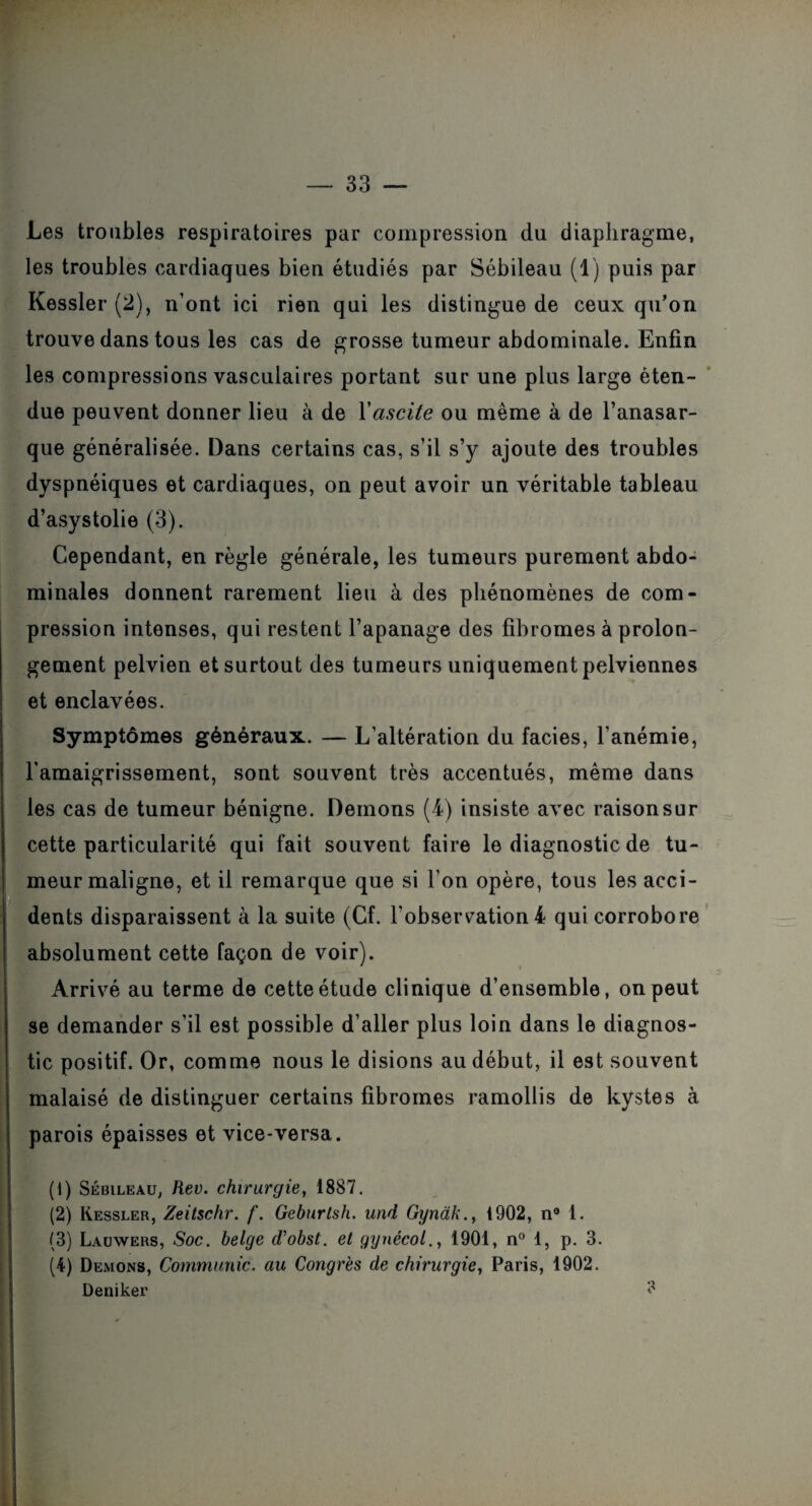 Les troubles respiratoires par compression du diaphragme, les troubles cardiaques bien étudiés par Sébileau (1) puis par Kessler (2), n’ont ici rien qui les distingue de ceux qu’on trouve dans tous les cas de grosse tumeur abdominale. Enfin les compressions vasculaires portant sur une plus large éten¬ due peuvent donner lieu à de Y ascite ou meme à de l’anasar- que généralisée. Dans certains cas, s’il s’y ajoute des troubles dyspnéiques et cardiaques, on peut avoir un véritable tableau d’asystolie (3). Cependant, en règle générale, les tumeurs purement abdo¬ minales donnent rarement lieu à des phénomènes de com¬ pression intenses, qui restent l’apanage des fibromes à prolon¬ gement pelvien et surtout des tumeurs uniquement pelviennes et enclavées. Symptômes généraux. — L’altération du faciès, l’anémie, l'amaigrissement, sont souvent très accentués, même dans les cas de tumeur bénigne. Démons (4) insiste avec raison sur cette particularité qui fait souvent faire le diagnostic de tu¬ meur maligne, et il remarque que si l’on opère, tous les acci¬ dents disparaissent à la suite (Cf. l’obsercation 4 qui corrobore absolument cette façon de voir). Arrivé au terme de cette étude clinique d’ensemble, on peut se demander s’il est possible d’aller plus loin dans le diagnos¬ tic positif. Or, comme nous le disions au début, il est souvent malaisé de distinguer certains fibromes ramollis de kystes à parois épaisses et vice-versa. (1) Sébileau, Rev. chirurgie, 1887. (2) Kessler, Zeitschr. f. Geburtsh. und Gyndk., 1902, n° 1. (3) Lauwers, Soc. belge d'obst. et gynécol., 1901, n° 1, p. 3. (4) Démons, Communie, au Congrès de chirurgie, Paris, 1902. Deniker ?