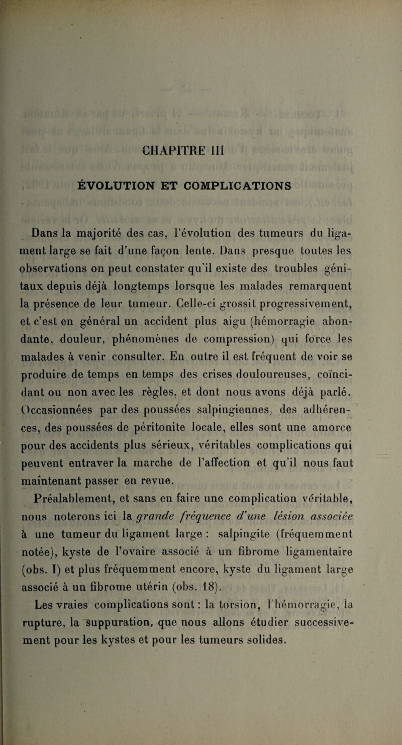 ÉVOLUTION ET COMPLICATIONS Dans la majorité des cas, l’évolution des tumeurs du liga¬ ment large se fait d’une façon lente. Dans presque toutes les observations on peut constater qu’il existe des troubles géni¬ taux depuis déjà longtemps lorsque les malades remarquent la présence de leur tumeur. Celle-ci grossit progressivement, et c’est en général un accident plus aigu (hémorragie abon¬ dante, douleur, phénomènes de compression) qui force les malades à venir consulter. En outre il est fréquent de voir se produire de temps en temps des crises douloureuses, coïnci¬ dant ou non avec les règles, et dont nous avons déjà parlé. Occasionnées par des poussées salpingiennes; des adhéren¬ ces, des poussées de péritonite locale, elles sont une amorce pour des accidents plus sérieux, véritables complications qui peuvent entraver la marche de l’affection et qu’il nous faut maintenant passer en revue. Préalablement, et sans en faire une complication véritable, nous noterons ici la grande fréquence d’une lésion associée à une tumeur du ligament large: salpingite (fréquemment notée), kyste de l’ovaire associé à un fibrome ligamentaire (obs. I) et plus fréquemment encore, kyste du ligament large associé à un fibrome utérin (obs. 18). Les vraies complications sont : la torsion, l’hémorragie, la « rupture, la suppuration, que nous allons étudier successive¬ ment pour les kystes et pour les tumeurs solides.