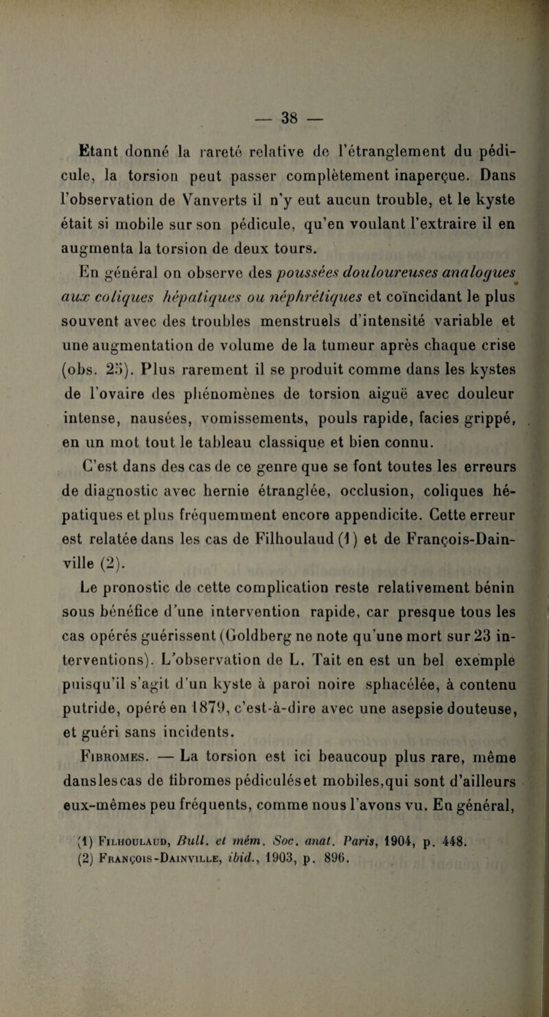 Etant donné la rareté relative de l’étranglement du pédi¬ cule, la torsion peut passer complètement inaperçue. Dans l’observation de Vanverts il n'y eut aucun trouble, et le kyste était si mobile sur son pédicule, qu’en voulant l’extraire il en augmenta la torsion de deux tours. En général on observe des poussées douloureuses analogues aux coliques hépatiques ou néphrétiques et coïncidant le plus souvent avec des troubles menstruels d'intensité variable et une augmentation de volume de la tumeur après chaque crise (obs. 25). Plus rarement il se produit comme dans les kystes de l’ovaire des phénomènes de torsion aiguë avec douleur intense, nausées, vomissements, pouls rapide, faciès grippé, en un mot tout Je tableau classique et bien connu. C’est dans des cas de ce genre que se font toutes les erreurs de diagnostic avec hernie étranglée, occlusion, coliques hé¬ patiques et plus fréquemment encore appendicite. Cette erreur est relatée dans les cas de Filhoulaud (1 ) et de François-Dain- ville (2). Le pronostic de cette complication reste relativement bénin sous bénéfice d’une intervention rapide, car presque tous les cas opérés guérissent (Goldberg ne note qu’une mort sur 23 in¬ terventions). L’observation de L. Tait en est un bel exemple puisqu’il s’agit d’un kyste à paroi noire sphacélée, à contenu putride, opéré en 1879, c’est-à-dire avec une asepsie douteuse, et guéri sans incidents. Fibromes. — La torsion est ici beaucoup plus rare, même danslescas de fibromes pédiculéset mobiles,qui sont d’ailleurs eux-mêmes peu fréquents, comme nous l'avons vu. En général, (1) Filhoulaud, Bull, et mém. Soc. anal. Paris, 1904, p. 448. (2) François-Dainville, ibid., 1903, p. 890.