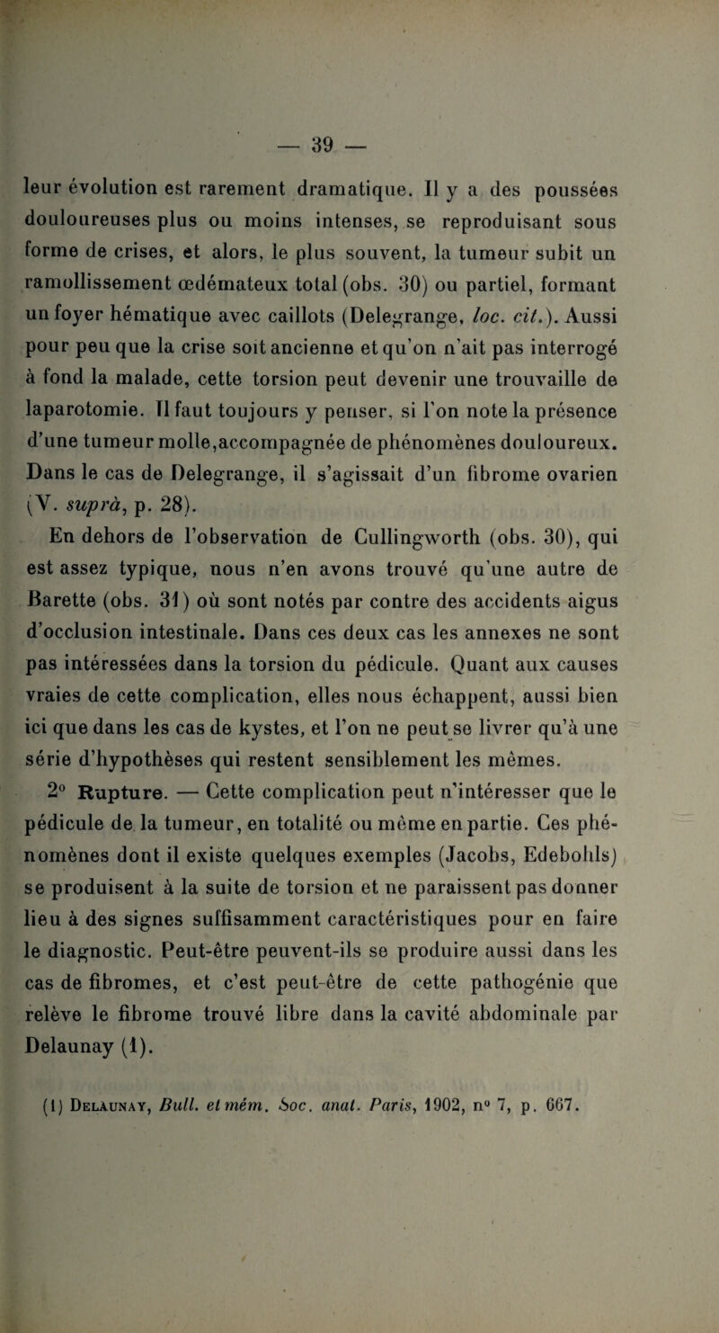 leur évolution est rarement dramatique. Il y a des poussées douloureuses plus ou moins intenses, se reproduisant sous forme de crises, et alors, le plus souvent, la tumeur subit un ramollissement œdémateux total (obs. 30) ou partiel, formant un foyer hématique avec caillots (Delegrange, loc. cil.). Aussi pour peu que la crise soit ancienne et qu on n’ait pas interrogé à fond la malade, cette torsion peut devenir une trouvaille de laparotomie. Tl faut toujours y penser, si l’on note la présence d’une tumeur molle,accompagnée de phénomènes douloureux. Dans le cas de Delegrange, il s’agissait d’un fibrome ovarien (V. suprà, p. 28). En dehors de l’observation de Cullingworth (obs. 30), qui est assez typique, nous n’en avons trouvé qu’une autre de Barette (obs. 31) où sont notés par contre des accidents aigus d’occlusion intestinale. Dans ces deux cas les annexes ne sont pas intéressées dans la torsion du pédicule. Quant aux causes vraies de cette complication, elles nous échappent, aussi bien ici que dans les cas de kystes, et l’on ne peut se livrer qu’à une série d’hypothèses qui restent sensiblement les mêmes. 2° Rupture. — Cette complication peut n’intéresser que le pédicule de la tumeur, en totalité ou même en partie. Ces phé¬ nomènes dont il existe quelques exemples (Jacobs, Edebohls) se produisent à la suite de torsion et ne paraissent pas donner lieu à des signes suffisamment caractéristiques pour en faire le diagnostic. Peut-être peuvent-ils se produire aussi dans les cas de fibromes, et c’est peut-être de cette pathogénie que relève le fibrome trouvé libre dans la cavité abdominale par Delaunay (1). (1) Delàunay, Bull, etmém. 6oc. anal. Paris, 1902, n° 7, p. 667.