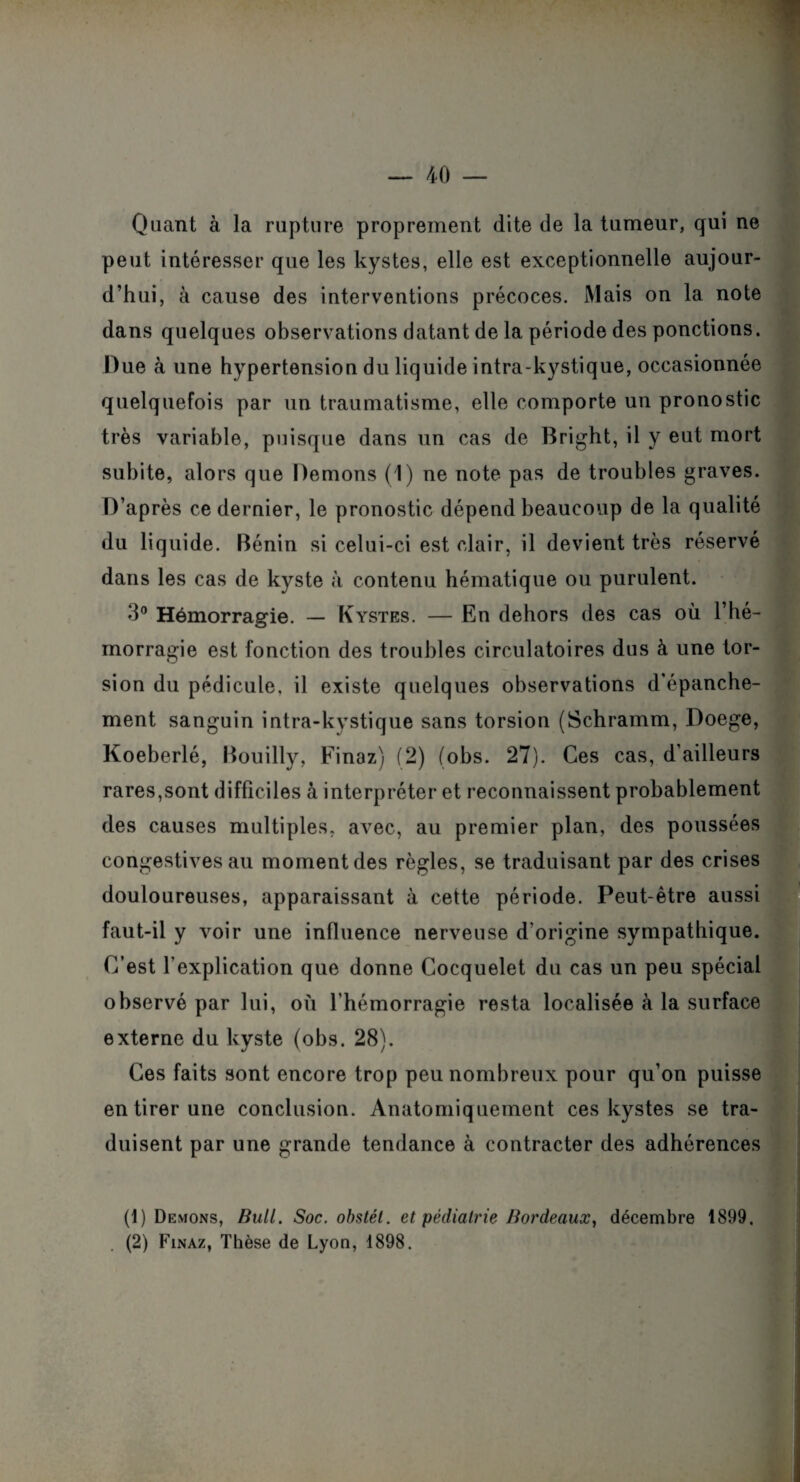 Quant à la rupture proprement dite de la tumeur, qui ne peut intéresser que les kystes, elle est exceptionnelle aujour¬ d’hui, à cause des interventions précoces. Mais on la note dans quelques observations datant de la période des ponctions. Due à une hypertension du liquide intra-kystique, occasionnée quelquefois par un traumatisme, elle comporte un pronostic très variable, puisque dans un cas de Bright, il y eut mort subite, alors que Démons (1) ne note pas de troubles graves. D’après ce dernier, le pronostic dépend beaucoup de la qualité du liquide. Bénin si celui-ci est clair, il devient très réservé dans les cas de kyste à contenu hématique ou purulent. 3° Hémorragie. — Kystes. — En dehors des cas où l’hé¬ morragie est fonction des troubles circulatoires dus à une tor¬ sion du pédicule, il existe quelques observations d’épanche¬ ment sanguin intra-kystique sans torsion (Schramm, Doege, Koeberlé, Bouilly, Finaz) (2) (obs. 27). Ces cas, d’ailleurs rares,sont difficiles à interpréter et reconnaissent probablement des causes multiples, a\rec, au premier plan, des poussées congestives au moment des règles, se traduisant par des crises douloureuses, apparaissant à cette période. Peut-être aussi faut-il y voir une influence nerveuse d’origine sympathique. C’est l’explication que donne Cocquelet du cas un peu spécial observé par lui, où l’hémorragie resta localisée à la surface externe du kyste (obs. 28). Ces faits sont encore trop peu nombreux pour qu’on puisse en tirer une conclusion. Anatomiquement ces kystes se tra¬ duisent par une grande tendance à contracter des adhérences (1) Démons, Bull. Soc. obstél. et pédiatrie Bordeaux, décembre 1899,