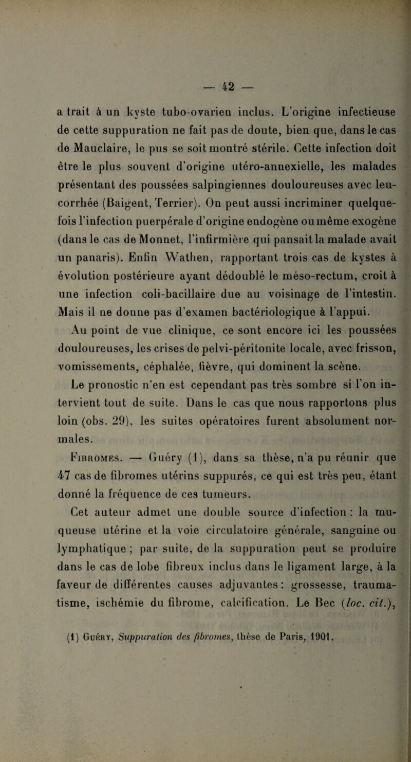 a trait à un kyste tubo-ovarien inclus. L’origine infectieuse de cette suppuration ne fait pas de doute, bien que, dans le cas de Mauclaire, le pus se soit montré stérile. Cette infection doit être le plus souvent d’origine utéro-annexielle, les malades présentant des poussées salpingiennes douloureuses avec leu¬ corrhée (Baigent, Terrier). On peut aussi incriminer quelque¬ fois l’infection puerpérale d'origine endogène ou même exogène (dans le cas de Monnet, l’infirmière qui pansait la malade avait un panaris). Enfin Watlien, rapportant trois cas de kystes à évolution postérieure ayant dédoublé le méso-rectum, croit à une infection coli-bacillaire due au voisinage de l’intestin. Mais il ne donne pas d’examen bactériologique à l’appui. Au point de vue clinique, ce sont encore ici les poussées douloureuses, les crises de pelvi-péritonite locale, avec frisson, vomissements, céphalée, lièvre, qui dominent la scène. Le pronostic n’en est cependant pas très sombre si l’on in¬ tervient tout de suite. Dans le cas que nous rapportons plus loin (obs. 29), les suites opératoires furent absolument nor¬ males. Fibromrs. — Guéry (1), dans sa thèse, n’a pu réunir que 47 cas de fibromes utérins suppurés, ce qui est très peu, étant donné la fréquence de ces tumeurs. Cet auteur admet une double source d’infection : la mu¬ queuse utérine et la voie circulatoire générale, sanguine ou lymphatique ; par suite, de la suppuration peut se produire dans le cas de lobe fibreux inclus dans le ligament large, à la faveur de ditférentes causes adjuvantes: grossesse, trauma¬ tisme, ischémie du fibrome, calcification. Le Bec (loc. cit.)9 (1) Gukry, Suppuration des fibromes, thèse de Paris, 190t.