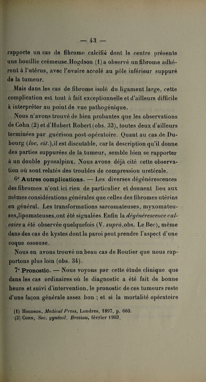 rapporte un cas de fibrome calcifié dont le centre présente une bouillie crémeuse.Hogdson (l)a observé un fibrome adhé¬ rent à l’utérus, avec l’ovaire accolé au pôle inférieur suppuré de la tumeur. Mais dans les cas de fibrome isolé du ligament large, cette complication est tout à fait exceptionnelle et d’ailleurs difficile à interpréter au point de vue pathogénique. Nous n’avons trouvé de bien probantes que les observations de Cohn (2) et d’Hubert Robert (obs. 33), toutes deux d’ailleurs terminées par guérison post opératoire. Quant au cas de Du- bourg (loc. cil.), il est discutable, caria description qu’il donne des parties suppurées de la tumeur, semble bien se rapporter à un double pyosalpinx. Nous avons déjà cité cette observa¬ tion où sont relatés des troubles de compression uretérale. 6° Autres complications. — Les diverses dégénérescences des fibromes n’ont ici rien de particulier et donnent lieu aux mêmes considérations générales que celles des fibromes utérins en général. Les transformations sarcomateuses, myxomateu- ses.lipomateuses,ont été signalées. Enfin la. dégénérescence cal¬ caire a été observée quelquefois (V. suprà,obs. Le Bec), même dans des cas de kystes dont la paroi peut prendre l’aspect d’une coque osseuse. Nous en avons trouvé un beau cas de Routier que nous rap¬ portons plus loin (obs. 34). 7° Pronostic. — Nous voyons par cette étude clinique que dans les cas ordinaires où le diagnostic a été fait de bonne heure et suivi d’intervention, le pronostic de ces tumeurs reste d’une façon générale assez bon ; et si la mortalité opératoire (1) Hogdson, Medical Press, Londres, 1897, p. 660. (2) Cohn, Soc. gynécol. Breslau, février 1903.
