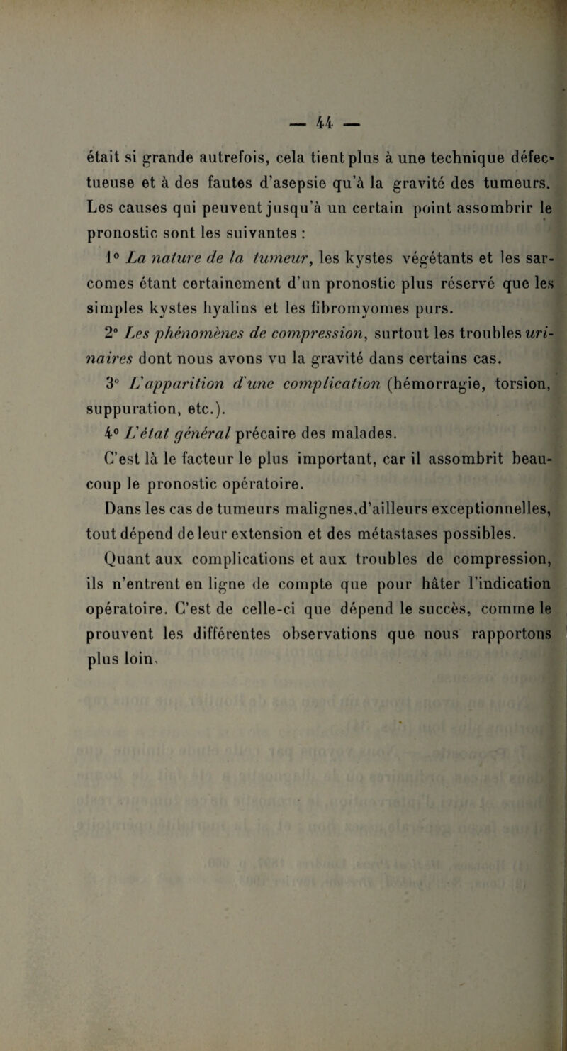 était si grande autrefois, cela tient plus à une technique défec¬ tueuse et à des fautes d’asepsie qu’à la gravité des tumeurs. Les causes qui peuvent jusqu’à un certain point assombrir le pronostic sont les suivantes : 1° La nature de la tumeur, les kystes végétants et les sar¬ comes étant certainement d’un pronostic plus réservé que les simples kystes hyalins et les fibromyomes purs. 2° Les phénomènes de compression, surtout les troubles uri¬ naires dont nous avons vu la gravité dans certains cas. 3° Lapparition d'une complication (hémorragie, torsion, suppuration, etc.). 4° L'état général précaire des malades. C’est là le facteur le plus important, car il assombrit beau¬ coup le pronostic opératoire. Dans les cas de tumeurs malignes.d’ailleurs exceptionnelles, tout dépend de leur extension et des métastases possibles. Quant aux complications et aux troubles de compression, ils n’entrent en ligne de compte que pour bâter l’indication opératoire. C’est de celle-ci que dépend le succès, comme le prouvent les différentes observations que nous rapportons plus loin.