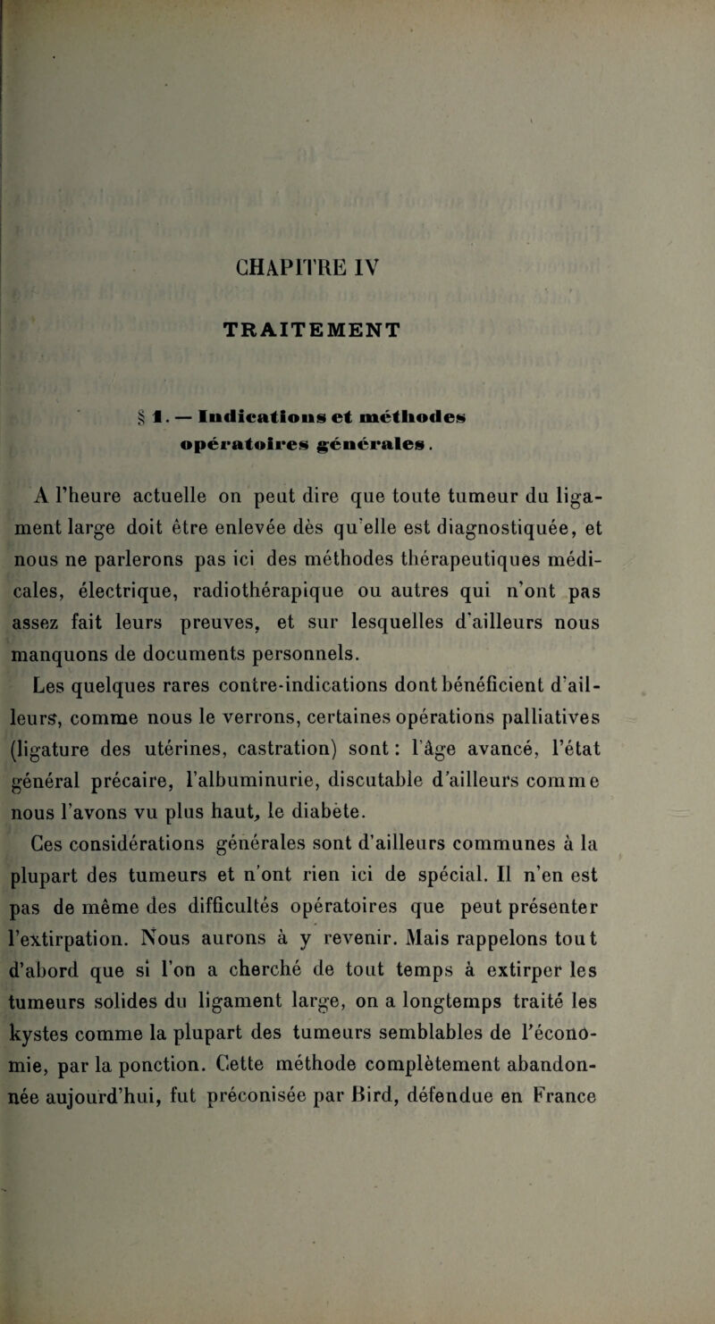 TRAITEMENT § 1. — Indications et méthodes opératoires générales. A l’heure actuelle on peut dire que toute tumeur du liga¬ ment large doit être enlevée dès qu elle est diagnostiquée, et nous ne parlerons pas ici des méthodes thérapeutiques médi¬ cales, électrique, radiothérapique ou autres qui n'ont pas assez fait leurs preuves, et sur lesquelles d'ailleurs nous manquons de documents personnels. Les quelques rares contre-indications dont bénéficient d'ail¬ leurs, comme nous le verrons, certaines opérations palliatives (ligature des utérines, castration) sont : l'âge avancé, l’état général précaire, l’albuminurie, discutable d’ailleurs comme nous l’avons vu plus haut, le diabète. Ces considérations générales sont d’ailleurs communes à la plupart des tumeurs et n’ont rien ici de spécial. Il n’en est pas de même des difficultés opératoires que peut présenter l’extirpation. Nous aurons à y revenir. Mais rappelons tou t d’abord que si l’on a cherché de tout temps à extirper les tumeurs solides du ligament large, on a longtemps traité les kystes comme la plupart des tumeurs semblables de récono- mie, par la ponction. Cette méthode complètement abandon¬ née aujourd’hui, fut préconisée par Bird, défendue en France