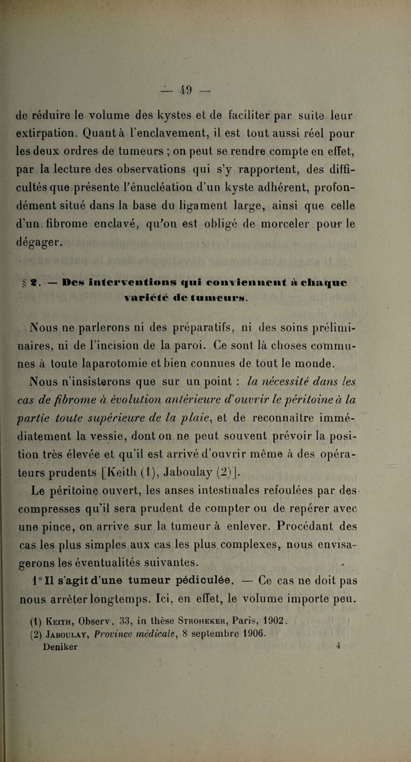 de réduire le volume des kystes et de faciliter par suite leur extirpation. Quanta renclavement, il est tout aussi réel pour les deux ordres de tumeurs ; on peut se rendre compte en effet, par la lecture des observations qui s’y rapportent, des diffi¬ cultés que présente l'énucléation d’un kyste adhérent, profon¬ dément situé dans la base du ligament large, ainsi que celle d’un fibrome enclavé, qu'on est obligé de morceler pour le dégager. ^ ‘2. — Dc§ interventions qui conviennent à chaque variété de tumeurs. Nous ne parlerons ni des préparatifs, ni des soins prélimi¬ naires, ni de l’incision de la paroi. Ce sont là choses commu¬ nes à toute laparotomie et bien connues de tout le monde. Nous n’insisterons que sur un point : la nécessité dans les cas de fibrome à évolution antérieure d'ouvrir le 'péritoine à la partie toute supérieure de la plaie, et de reconnaître immé¬ diatement la vessie, dont on ne peut souvent prévoir la posi¬ tion très élevée et qu’il est arrivé d’ouvrir même à des opéra¬ teurs prudents [Keith (1), Jaboulay (2)J. Le péritoine ouvert, les anses intestinales refoulées par des compresses qu’il sera prudent de compter ou de repérer avec une pince, on arrive sur la tumeur à enlever. Procédant des cas les plus simples aux cas les plus complexes, nous envisa¬ gerons les éventualités suivantes. 1°I1 s’agit d’une tumeur pédiculée. — Ce cas ne doit pas nous arrêter longtemps. Ici, en effet, le volume importe peu. (1) Keith, Observ. 33, in thèse Stroheker, Paris, 1902. (2) Jaboulay, Province médicale, 8 septembre 1906. Deniker 1