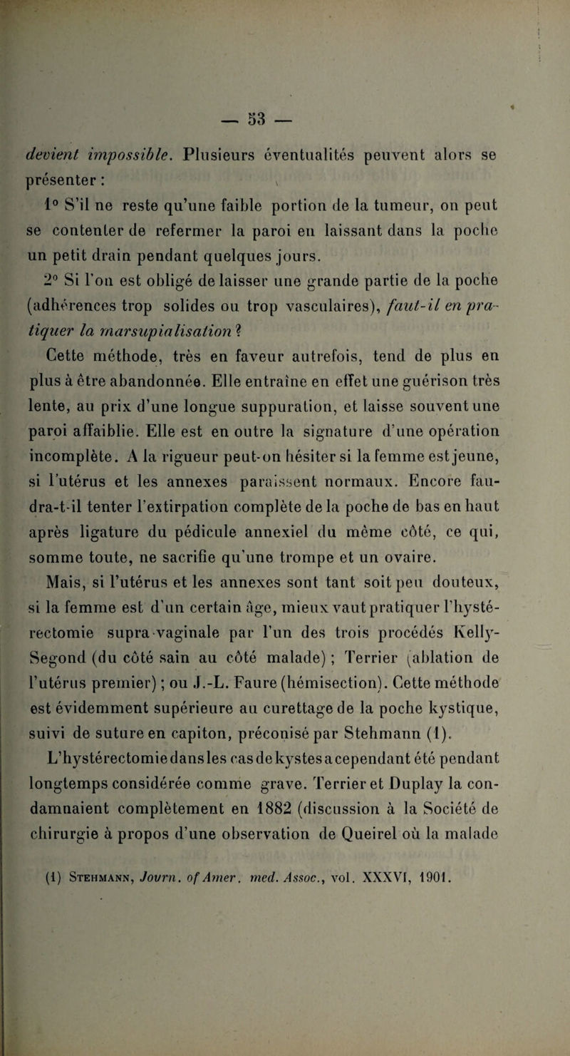 « devient impossible. Plusieurs éventualités peuvent alors se présenter : v 1° S’il ne reste qu’une faible portion de la tumeur, on peut se contenter de refermer la paroi en laissant dans la poche un petit drain pendant quelques jours. 2° Si l’on est obligé délaisser une grande partie de la poche (adhérences trop solides ou trop vasculaires), faut-il en pra¬ tiquer la marsupialisation ? Cette méthode, très en faveur autrefois, tend de plus en plus à être abandonnée. Elle entraîne en effet une guérison très lente, au prix d’une longue suppuration, et laisse souvent une paroi affaiblie. Elle est en outre la signature d’une opération incomplète. A la rigueur peut-on hésiter si la femme est jeune, si l’utérus et les annexes paraissent normaux. Encore fau¬ dra-t-il tenter l’extirpation complète de la poche de bas en haut après ligature du pédicule annexiel du même côté, ce qui, somme toute, ne sacrifie qu’une trompe et un ovaire. Mais, si l’utérus et les annexes sont tant soit peu douteux, si la femme est d’un certain âge, mieux vaut pratiquer l’hysté- rectomie supra vaginale par l’un des trois procédés Kelly- Segond (du côté sain au côté malade) ; Terrier (ablation de l’utérus premier) ; ou J.-L. Faure (hémisection). Cette méthode est évidemment supérieure au curettage de la poche kystique, suivi de suture en capiton, préconisé par Stehmann (1). L’hystérectomie dans les cas de kystes a cependant été pendant longtemps considérée comme grave. Terrier et Duplay la con¬ damnaient complètement en 1882 (discussion à la Société de chirurgie à propos d’une observation de Queirel où la malade (i) Stehmann, Jovrn. of A mer, med. Assoc., y ol. XXXVI, 1901.