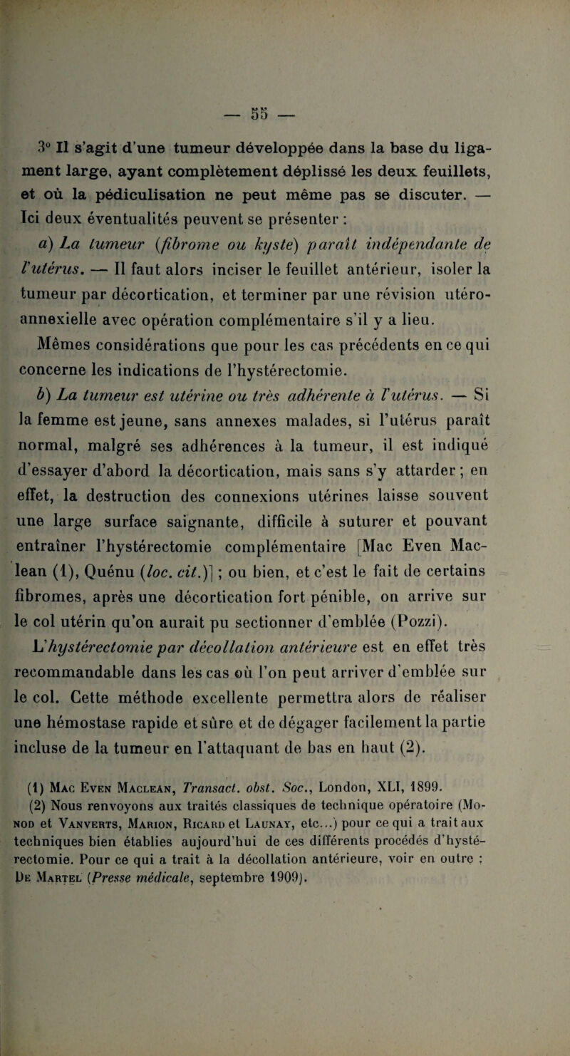 ment large, ayant complètement déplissé les deux feuillets, et où la pédiculisation ne peut même pas se discuter. — Ici deux éventualités peuvent se présenter : à) La tumeur (fibrome ou kyste) paraît indépendante de l'utérus. — Il faut alors inciser le feuillet antérieur, isoler la tumeur par décortication, et terminer par une révision utéro- annexielle avec opération complémentaire s’il y a lieu. Mêmes considérations que pour les cas précédents en ce qui concerne les indications de l’hystérectomie. b) La tumeur est utérine ou très adhérente à T utérus. — Si la femme est jeune, sans annexes malades, si l’utérus paraît normal, malgré ses adhérences à la tumeur, il est indiqué d’essayer d’abord la décortication, mais sans s’y attarder ; en effet, la destruction des connexions utérines laisse souvent une large surface saignante, difficile à suturer et pouvant entraîner l’hystérectomie complémentaire [Mac Even Mac- lean (1), Quénu (loc. cit.)] ; ou bien, et c’est le fait de certains fibromes, après une décortication fort pénible, on arrive sur le col utérin qu’on aurait pu sectionner d'emblée (Pozzi). L'hystérectomie par décollation antérieure est en effet très recommandable dans les cas où l’on peut arriver d’emblée sur le col. Cette méthode excellente permettra alors de réaliser une hémostase rapide et sûre et de dégager facilement la partie incluse de la tumeur en l’attaquant de bas en haut (2). (1) Mac Even Maclean, Transact. obst. Soc., London, XLÏ, 1899. (2) Nous renvoyons aux traités classiques de technique opératoire (Mo¬ nod et Vanverts, Marion, Ricard et Launay, etc...) pour ce qui a trait aux techniques bien établies aujourd’hui de ces différents procédés d’hysté¬ rectomie. Pour ce qui a trait à la décollation antérieure, voir en outre ; De Martel [Presse médicale, septembre 1909).