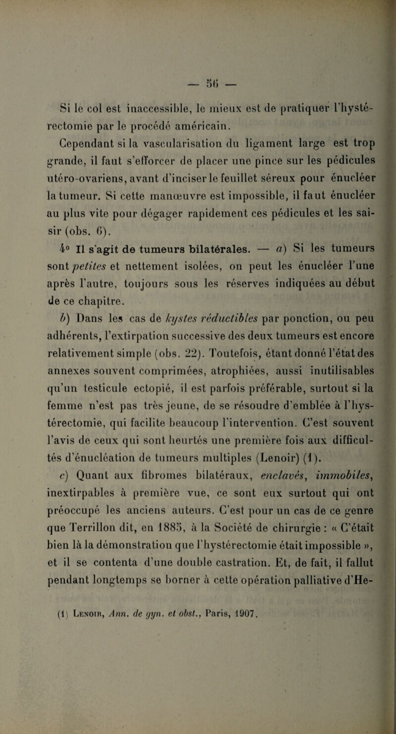 Si le col est inaccessible, le mieux est de pratiquer l’hysté- rectomie par le procédé américain. Cependant si la vascularisation du ligament large est trop grande, il faut s’efforcer de placer une pince sur les pédicules utéro-ovariens, avant d’inciser le feuillet séreux pour énucléer la tumeur. Si cette manœuvre est impossible, il faut énucléer au plus vite pour dégager rapidement ces pédicules et les sai¬ sir (obs. 6). 4° Il s'agit de tumeurs bilatérales. — à) Si les tumeurs sont petites et nettement isolées, on peut les énucléer l’une après l’antre, toujours sous les réserves indiquées au début de ce chapitre. b) Dans les cas de kystes réductibles par ponction, ou peu adhérents, l’extirpation successive des deux tumeurs est encore relativement simple (obs. 22). Toutefois, étant donné l’état des annexes souvent comprimées, atrophiées, aussi inutilisables qu’un testicule ectopié, il est parfois préférable, surtout si la femme n’est pas très jeune, de se résoudre d’emblée à l’hys- térectomie, qui facilite beaucoup l’intervention. C’est souvent l’avis de ceux qui sont heurtés une première fois aux difficul¬ tés d’énucléation de tumeurs multiples (Lenoir) (1). c) Quant aux fibromes bilatéraux, enclavés, immobiles, inextirpables à première vue, ce sont eux surtout qui ont préoccupé les anciens auteurs. C’est pour un cas de ce genre que Terrillon dit, en 1885, à la Société de chirurgie : « C’était bien là la démonstration que J’hystérectomie était impossible », et il se contenta d’une double castration. Et, de fait, il fallut pendant longtemps se borner à cette opération palliative d’He- (1 Lenoir, Ann. de (jyn. et obst., Paris, 1907.