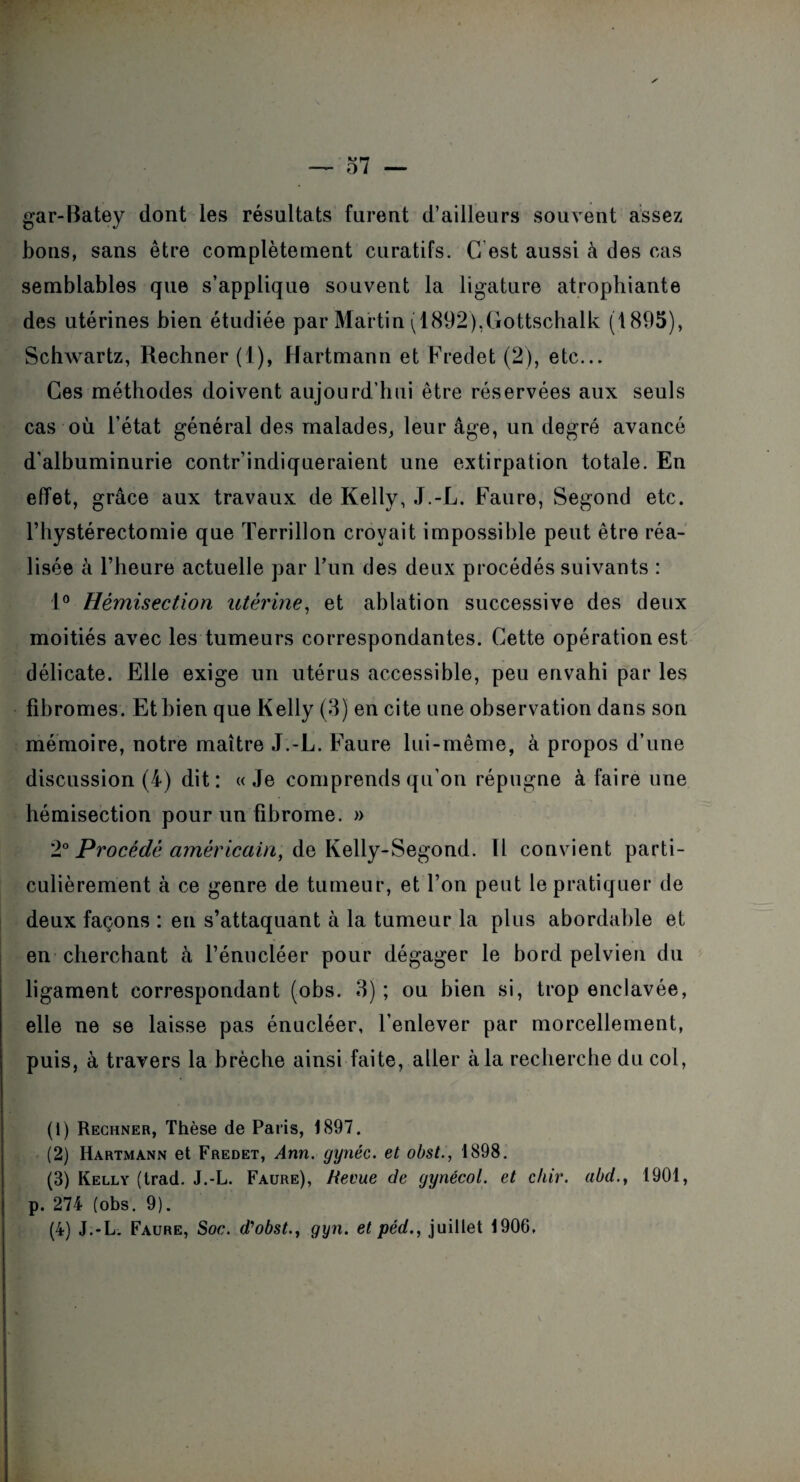 gar-Batey dont les résultats furent d’ailleurs souvent assez bons, sans être complètement curatifs. G est aussi à des cas semblables que s’applique souvent la ligature atrophiante des utérines bien étudiée par Martin (1892),Gottschalk (1895), Schwartz, Rechner (1), Hartmann et Fredet (2), etc... Ces méthodes doivent aujourd’hui être réservées aux seuls cas où l’état général des malades, leur âge, un degré avancé d’albuminurie contr’indiqueraient une extirpation totale. En effet, grâce aux travaux de Kelly, J.-L. Faure, Segond etc. Y hystérectomie que Terrillon croyait impossible peut être réa¬ lisée à l’heure actuelle par l’un des deux procédés suivants : 1° Hémisection utérine, et ablation successive des deux moitiés avec les tumeurs correspondantes. Cette opération est délicate. Elle exige un utérus accessible, peu envahi par les fibromes. Et bien que Kelly (3) en cite une observation dans son mémoire, notre maître J.-L. Faure lui-même, à propos d’une discussion (4) dit: «Je comprends qu'on répugne à faire une hémisection pour un fibrome. » 2° Procédé americain, de Kelly-Segond. Il convient parti¬ culièrement à ce genre de tumeur, et l’on peut le pratiquer de deux façons : en s’attaquant à la tumeur la plus abordable et en cherchant à l’énucléer pour dégager le bord pelvien du ligament correspondant (obs. 3) ; ou bien si, trop enclavée, elle ne se laisse pas énucléer, l’enlever par morcellement, puis, à travers la brèche ainsi faite, aller à la recherche du col, (1) Rechner, Thèse de Paris, 1897. (2) Hartmann et Fredet, Ann. gynéc. et obst., 1898. (3) Kelly (trad. J.-L. Faure), Revue de gynécol. et chir. abd., 1901, p. 274 (obs. 9).