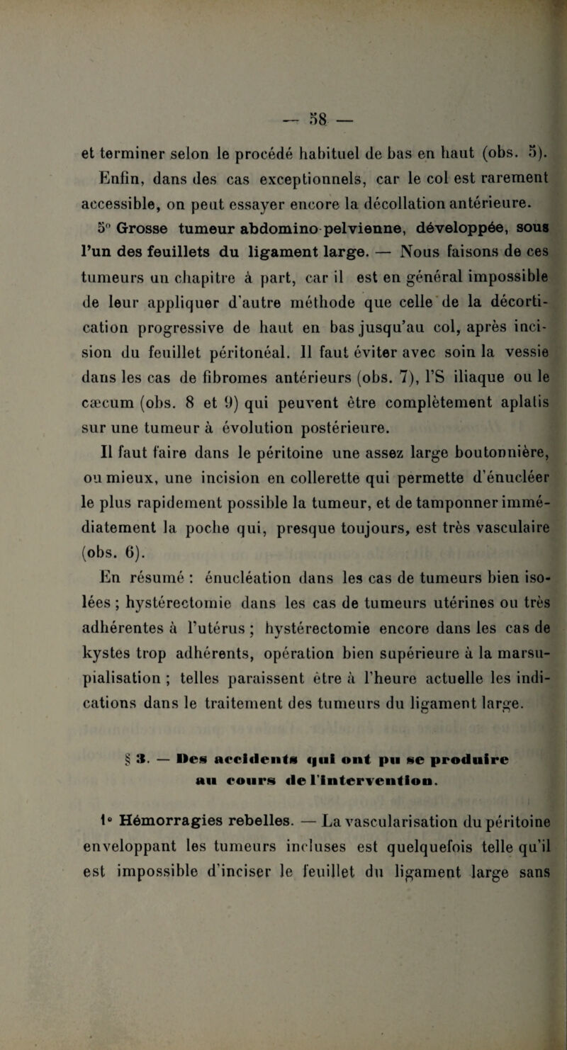 et terminer selon le procédé habituel de bas en haut (obs. 5). Enfin, dans des cas exceptionnels, car le col est rarement accessible, on peut essayer encore la décollation antérieure. 5° Grosse tumeur abdomino pelvienne, développée, sous l’un des feuillets du ligament large. — Nous faisons de ces tumeurs un chapitre à part, car il est en général impossible de leur appliquer d’autre méthode que celle de la décorti¬ cation progressive de haut en bas jusqu’au col, après inci¬ sion du feuillet péritonéal. 11 faut éviter avec soin la vessie dans les cas de fibromes antérieurs (obs. 7), l’S iliaque ou le cæcum (obs. 8 et fi) qui peuvent être complètement aplatis sur une tumeur à évolution postérieure. Il faut faire dans le péritoine une assez large boutonnière, ou mieux, une incision en collerette qui permette d’énucléer le plus rapidement possible la tumeur, et de tamponner immé¬ diatement la poche qui, presque toujours, est très vasculaire (obs. G). En résumé : énucléation dans les cas de tumeurs bien iso¬ lées ; hystérectomie dans les cas de tumeurs utérines ou très adhérentes à l’utérus ; hystérectomie encore dans les cas de kystes trop adhérents, opération bien supérieure à la marsu¬ pialisation ; telles paraissent être à l’heure actuelle les indi¬ cations dans le traitement des tumeurs du ligament large. § :i. — Iles accidents «gui ont pu se produire au eours «le l'Intervention. \° Hémorragies rebelles. — La vascularisation du péritoine enveloppant les tumeurs incluses est quelquefois telle qu’il est impossible d’inciser le feuillet du ligament large sans