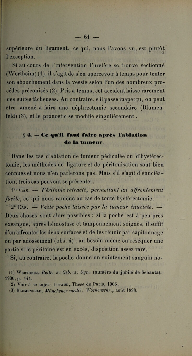 supérieure du ligament, ce qui, nous l’avons vu, est plutôt ■j l’exception. Si au cours de l’intervention l’uretère se trouve sectionné (Wertheim) (1), il s’agit de s’en apercevoir à temps pour tenter son abouchement dans la vessie selon Pun des nombreux pro¬ cédés préconisés (2). Pris à temps, cet accident laisse rarement des suites fâcheuses. Au contraire, s’il passe inaperçu, on peut être amené à faire une néphrectomie secondaire (Blumen- feld) (3), et le pronostic se modifie singulièrement. § 4. — Ce cfii’il faut faire après l'ablation «le la tumeur. Dans les cas d’ablation de tumeur pédiculée ou d’hystérec¬ tomie, les méthodes de ligature et de péritonisation sont bien connues et nous n’en parlerons pas. Mais s’il s'agit d’énucléa¬ tion, trois cas peuvent se présenter. 1er Cas. — Péritoine rétracté, 'permettant un affrontement facile, ce qui nous ramène au cas de toute hystérectomie. 2e Cas. — Vaste poche laissée par la tumeur ènuclèèe. — Deux choses sont alors possibles : si la poche est à peu près exsangue, après hémostase et tamponnement soignés, il suffit d’en affronter les deux surfaces et de les réunir par capitonnage ou par adossement (obs. 4) ; au besoin même en réséquer une partie si le péritoine est en excès, disposition assez rare. Si, au contraire, la poche donne un suintement sanguin no- (1) Wertheim, Beitr. z. Geh. u. Gyn. (numéro du jubilé de Schauta), 1900, p. 444. (2) Voir à ce sujet : Lutaud, Thèse de Paris, 1906.