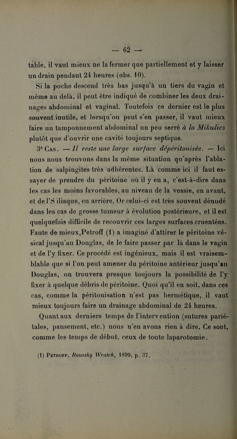 table, il vaut mieux ne la fermer que partiellement et y laisser un drain pendant 24 heures (obs. 10). Si la poche descend très bas jusqu’à un tiers du vagin et même au delà, il peut être indiqué de combiner les deux drai¬ nages abdominal et vaginal. Toutefois ce dernier est le plus souvent inutile, et lorsqu’on peut s’en passer, il vaut mieux faire un tamponnement abdominal un peu serré à la Mikulicz plutôt que d’ouvrir une cavité toujours septique. 3e Cas. —Il reste une large surface dépéritonisée. — Ici nous nous trouvons dans la même situation qu’après l’abla¬ tion de salpingites très adhérentes. Là comme ici il faut es¬ sayer de prendre du péritoine où il y en a, c’est-à-dire dans les cas les moins favorables, au niveau de la vessie, en avant, et de l’S iliaque, en arrière. Or celui-ci est très souvent dénudé dans les cas de grosse tumeur à évolution postérieure, et il est quelquefois difficile de recouvrir ces larges surfaces cruentées. Faute de mieux,Petroff (1) a imaginé d’attirer le péritoine vé¬ sical jusqu’au Douglas, de le faire passer par là dans le vagin et de l’y fixer. Ce procédé est ingénieux, mais il est vraisem¬ blable que si l’on peut amener du péritoine antérieur jusqu’au Douglas, on trouvera presque toujours la possibilité de l’y fixer à quelque débris de péritoine. Quoi qu’il en soit, dans ces cas, comme la péritonisation n’est pas hermétique, il vaut mieux toujours faire un drainage abdominal de 24 heures. Quant aux derniers temps de l’intervention (sutures parié¬ tales, pansement, etc.) nous n’en avons rien à dire. Ce sont, comme les temps de début, ceux de toute laparotomie. (1) Petroff, htoussky Wratch, 1899, p. 37.