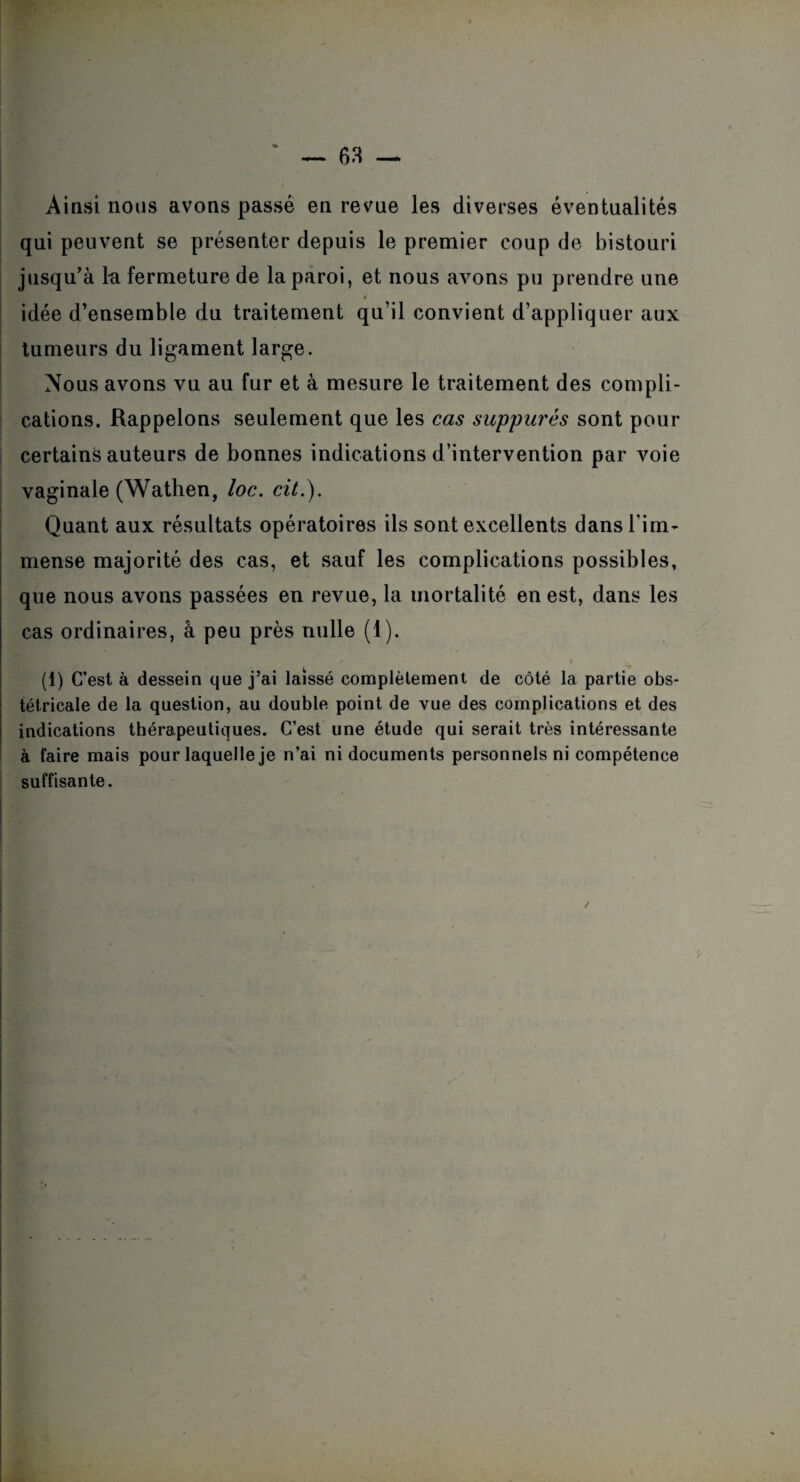 Ainsi nous avons passé en revue les diverses éventualités qui peuvent se présenter depuis le premier coup de bistouri jusqu’à Ici fermeture de la paroi, et nous avons pu prendre une * idée d’ensemble du traitement qu’il convient d’appliquer aux tumeurs du ligament large. Nous avons vu au fur et à mesure le traitement des compli¬ cations. Rappelons seulement que les cas suppures sont pour certains auteurs de bonnes indications d’intervention par voie vaginale (Wathen, loc. cit.). Quant aux résultats opératoires ils sont excellents dans l'im¬ mense majorité des cas, et sauf les complications possibles, que nous avons passées en revue, la mortalité en est, dans les cas ordinaires, a peu près nulle (1). ,r t (1) C’est à dessein que j’ai laissé complètement de côté la partie obs¬ tétricale de la question, au double point de vue des complications et des indications thérapeutiques. C’est une étude qui serait très intéressante à faire mais pour laquelle je n’ai ni documents personnels ni compétence suffisante.
