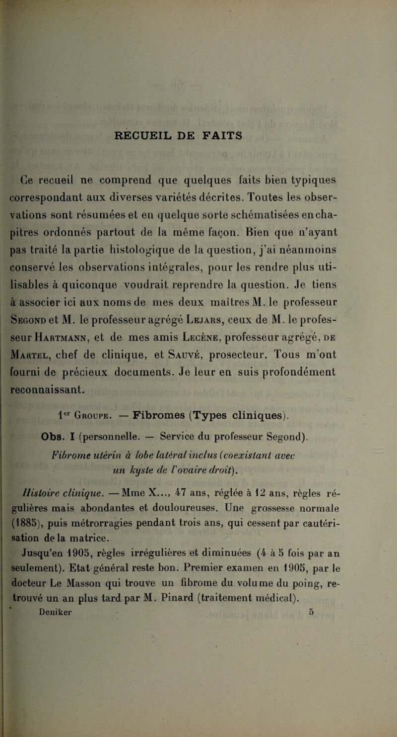 RECUEIL DE FAITS Ce recueil ne comprend que quelques laits bien typiques correspondant aux diverses variétés décrites. Toutes les obser¬ vations sont résumées et en quelque sorte schématisées en cha¬ pitres ordonnés partout de la même façon. Bien que n’ayant pas traité la partie histologique de la question, j’ai néanmoins conservé les observations intégrales, pour les rendre plus uti¬ lisables à quiconque voudrait reprendre la question. Je tiens à associer ici aux noms de mes deux maîtres M. le professeur Segond et M. le professeur agrégé Lejars, ceux de M. le profes¬ seur Hartmann, et de mes amis Lecène, professeur agrégé, de Martel, chef de clinique, et Sauvé, prosecteur. Tous m’ont fourni de précieux documents. Je leur en suis profondément reconnaissant. 1er Groupe. — Fibromes (Types cliniques). Obs. I (personnelle. — Service du professeur Segond). Fibrome utérin à lobe latéral inclus (coexistant avec un kxjsie de Vovaire droit). Histoire clinique. —Mme X..., 47 ans, réglée à 12 ans, règles ré¬ gulières mais abondantes et douloureuses. Une grossesse normale (1885), puis métrorragies pendant trois ans, qui cessent par cautéri¬ sation delà matrice. Jusqu’en 1905, règles irrégulières et diminuées (4 à 5 fois par an seulement). Etat général reste bon. Premier examen en 1905, par le docteur Le Masson qui trouve un fibrome du volume du poing, re¬ trouvé un an plus tard par M. Pinard (traitement médical). Deniker 5