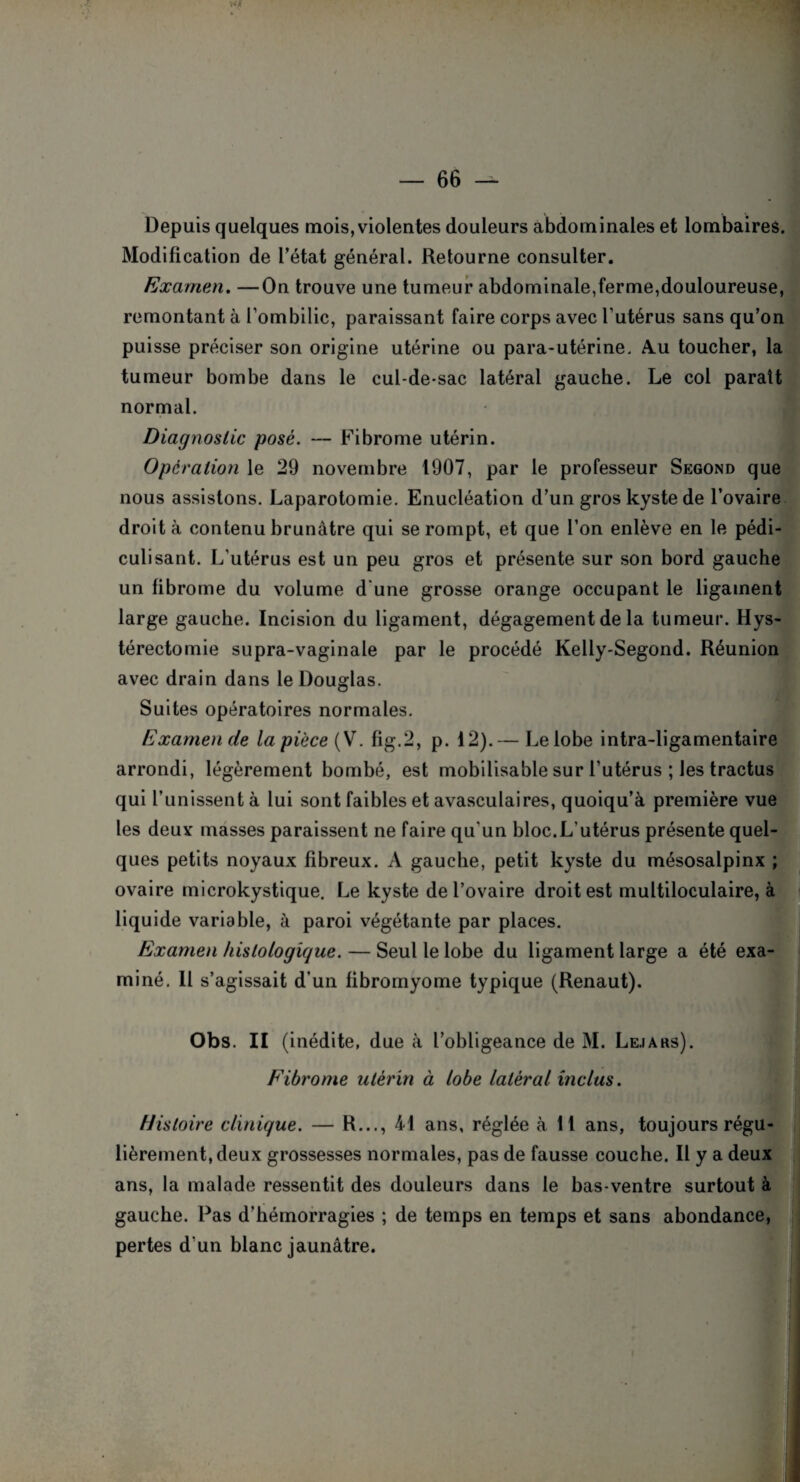 Depuis quelques mois, violentes douleurs abdominales et lombaires. Modification de l’état général. Retourne consulter. Examen. —On trouve une tumeur abdominale,ferme,douloureuse, remontant à l’ombilic, paraissant faire corps avec l’utérus sans qu’on puisse préciser son origine utérine ou para-utérine. A.u toucher, la tumeur bombe dans le cul-de-sac latéral gauche. Le col parait normal. Diagnostic posé. — Fibrome utérin. Opération le 29 novembre 1907, par le professeur Segond que nous assistons. Laparotomie. Enucléation d’un gros kyste de l’ovaire droit à contenu brunâtre qui se rompt, et que l’on enlève en le pédi- culisant. L'utérus est un peu gros et présente sur son bord gauche un librome du volume d'une grosse orange occupant le ligament large gauche. Incision du ligament, dégagement de la tumeur. Hys¬ térectomie supra-vaginale par le procédé Kelly-Segond. Réunion avec drain dans le Douglas. Suites opératoires normales. Examen de la pièce (V. fig.2, p. 12).— Le lobe intra-ligamentaire arrondi, légèrement bombé, est mobilisable sur l’utérus ; Jes tractus qui l’unissent à lui sont faibles et avasculaires, quoiqu’à première vue les deux masses paraissent ne faire qu'un bloc.L’utérus présente quel¬ ques petits noyaux Fibreux. A gauche, petit kyste du mésosalpinx ; ovaire microkystique. Le kyste de l’ovaire droit est multiloculaire, à liquide variable, à paroi végétante par places. Examen histologique. — Seul le lobe du ligament large a été exa¬ miné. II s’agissait d’un fibromyome typique (Renaut). Obs. II (inédite, due à l’obligeance de M. Le.iaks). Fibrome utérin à lobe latéral inclus. Histoire clinique. — R..., 41 ans, réglée à 11 ans, toujours régu¬ lièrement, deux grossesses normales, pas de fausse couche. Il y a deux ans, la malade ressentit des douleurs dans le bas-ventre surtout à gauche. Pas d’hémorragies ; de temps en temps et sans abondance, pertes d'un blanc jaunâtre.