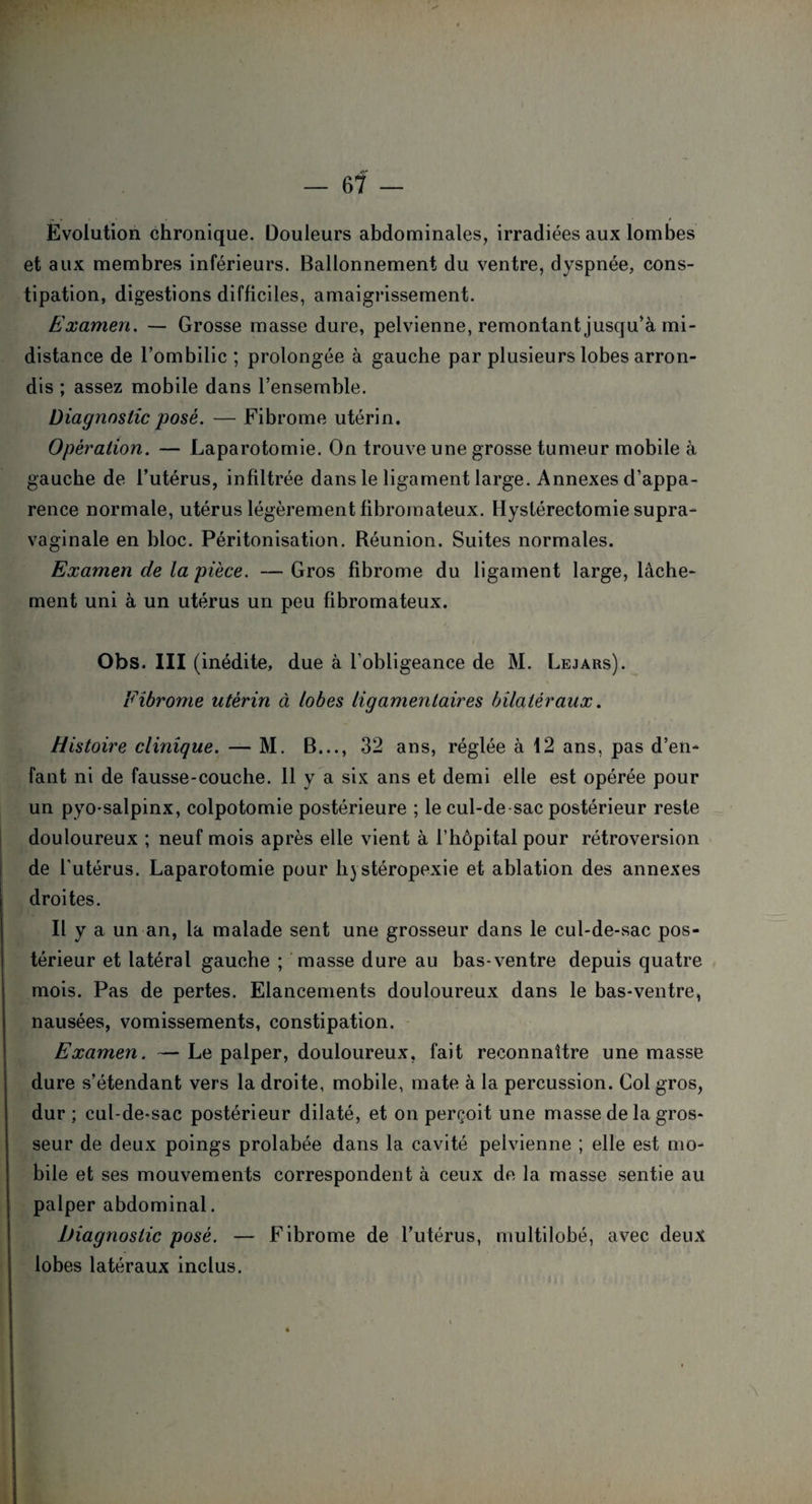 Evolution chronique. Douleurs abdominales, irradiées aux lombes et aux membres inférieurs. Ballonnement du ventre, dyspnée, cons¬ tipation, digestions difficiles, amaigrissement. Examen. — Grosse masse dure, pelvienne, remontant jusqu'à mi- distance de l’ombilic ; prolongée à gauche par plusieurs lobes arron¬ dis ; assez mobile dans l’ensemble. Diagnostic posé. — Fibrome utérin. Opération. — Laparotomie. On trouve une grosse tumeur mobile à gauche de l’utérus, infiltrée dans le ligament large. Annexes d’appa¬ rence normale, utérus légèrement fibromateux. Hystérectomie supra- vaginale en bloc. Péritonisation. Réunion. Suites normales. Examen de la pièce. — Gros fibrome du ligament large, lâche¬ ment uni à un utérus un peu fibromateux. Obs. III (inédite, due à l'obligeance de M. Lejars). Fibrome utérin à lobes ligamentaires bilatéraux. Histoire clinique. — M. B..., 32 ans, réglée à 12 ans, pas d’en¬ fant ni de fausse-couche. 11 y a six ans et demi elle est opérée pour un pyo-salpinx, colpotomie postérieure ; le cul-de sac postérieur reste douloureux ; neuf mois après elle vient à l’hôpital pour rétroversion de l'utérus. Laparotomie pour hystéropexie et ablation des annexes droites. Il y a un an, la malade sent une grosseur dans le cul-de-sac pos¬ térieur et latéral gauche ; masse dure au bas-ventre depuis quatre mois. Pas de pertes. Elancements douloureux dans le bas-ventre, nausées, vomissements, constipation. Examen. —Le palper, douloureux, fait reconnaître une masse dure s’étendant vers la droite, mobile, mate à la percussion. Col gros, dur ; cul-de-sac postérieur dilaté, et on perçoit une masse de la gros¬ seur de deux poings prolabée dans la cavité pelvienne ; elle est mo¬ bile et ses mouvements correspondent à ceux de la masse sentie au palper abdominal. Diagnostic posé. — Fibrome de l’utérus, multilobé, avec deux lobes latéraux inclus. •\