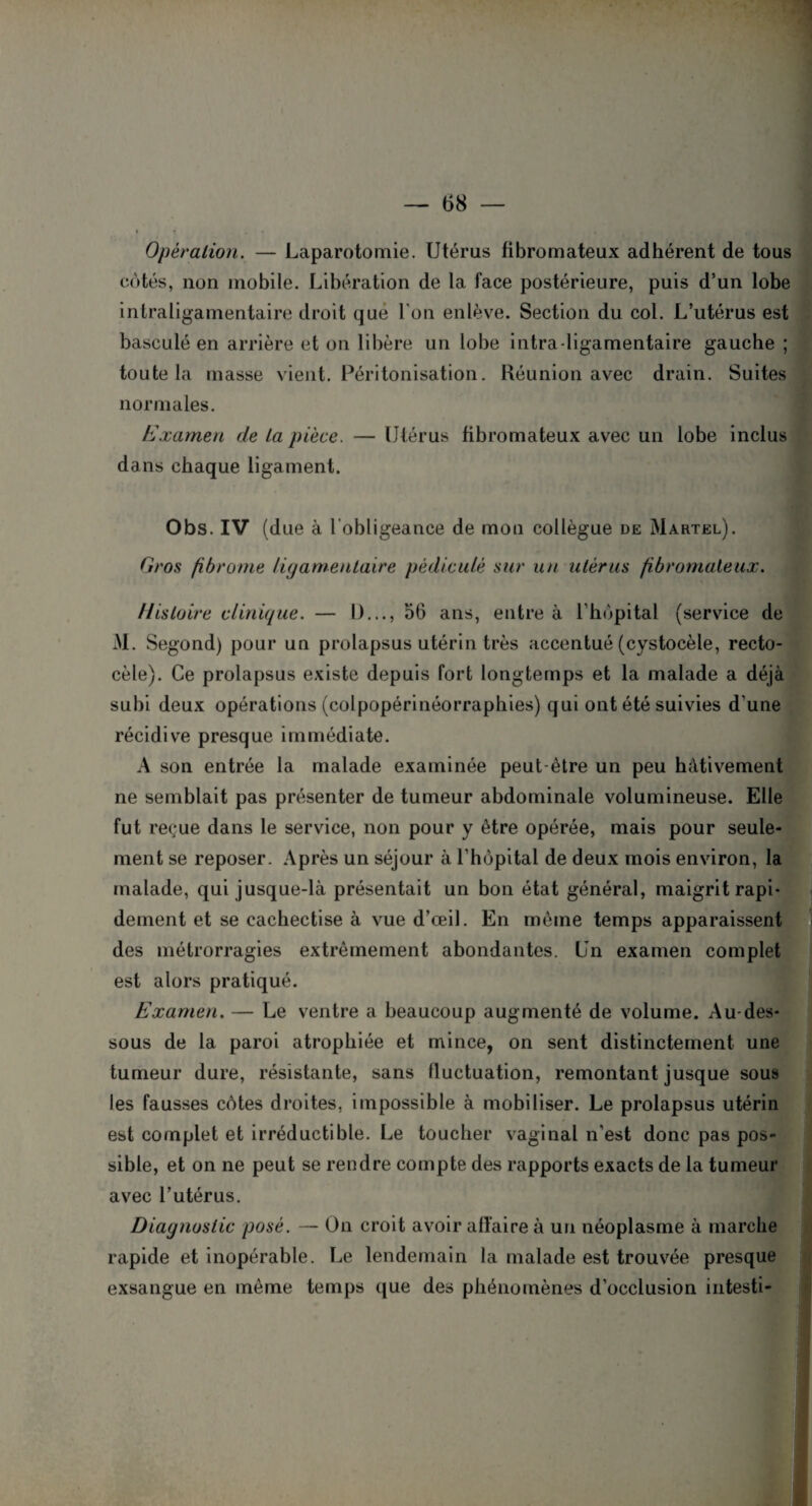Opération. — Laparotomie. Utérus fibromateux adhérent de tous côtés, non mobile. Libération de la face postérieure, puis d’un lobe intraligamentaire droit que l'on enlève. Section du col. L’utérus est basculé en arrière et on libère un lobe intra-ligamentaire gauche ; toute la masse vient. Péritonisation. Réunion avec drain. Suites normales. Examen de la pièce. — Utérus fibromateux avec un lobe inclus dans chaque ligament. Obs. IV (due à l’obligeance de mon collègue de Martel). Gros fibrome ligamentaire pédicule sur un utérus fibromateux. Histoire clinique. — I)..., 56 ans, entre à l'hôpital (service de M. Segond) pour un prolapsus utérin très accentué (cystocèle, recto- cèle). Ce prolapsus existe depuis fort longtemps et la malade a déjà subi deux opérations (colpopérinéorraphies) qui ont été suivies d'une récidive presque immédiate. A son entrée la malade examinée peut-être un peu hâtivement ne semblait pas présenter de tumeur abdominale volumineuse. Elle fut reçue dans le service, non pour y être opérée, mais pour seule¬ ment se reposer. Après un séjour à l'hôpital de deux mois environ, la malade, qui jusque-là présentait un bon état général, maigrit rapi¬ dement et se cachectise à vue d’œil. En même temps apparaissent des métrorragies extrêmement abondantes. Un examen complet est alors pratiqué. Examen. — Le ventre a beaucoup augmenté de volume. Au-des¬ sous de la paroi atrophiée et mince, on sent distinctement une tumeur dure, résistante, sans fluctuation, remontant jusque sous les fausses côtes droites, impossible à mobiliser. Le prolapsus utérin est complet et irréductible. Le toucher vaginal n'est donc pas pos¬ sible, et on ne peut se rendre compte des rapports exacts de la tumeur avec l’utérus. Diagnostic posé. — On croit avoir affaire à un néoplasme à marche rapide et inopérable. Le lendemain la malade est trouvée presque exsangue en même temps que des phénomènes d'occlusion intesti-