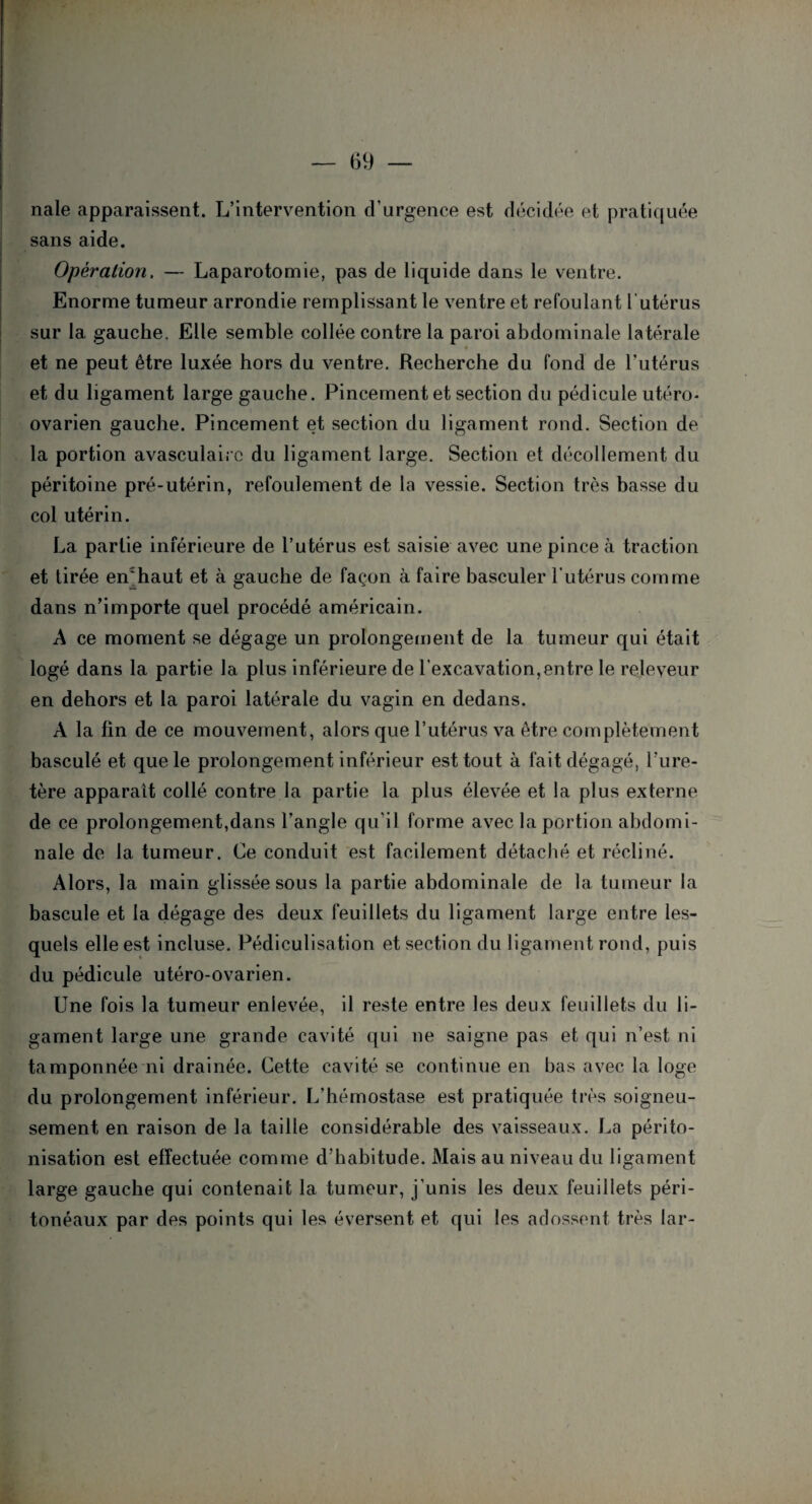 nale apparaissent. L’intervention d’urgence est décidée et pratiquée sans aide. Opération. — Laparotomie, pas de liquide dans le ventre. Enorme tumeur arrondie remplissant le ventre et refoulant l’utérus sur la gauche. Elle semble collée contre la paroi abdominale latérale et ne peut être luxée hors du ventre. Recherche du fond de l’utérus et du ligament large gauche. Pincement et section du pédicule utéro- ovarien gauche. Pincement et section du ligament rond. Section de la portion avasculaire du ligament large. Section et décollement du péritoine pré-utérin, refoulement de la vessie. Section très basse du col utérin. La partie inférieure de l’utérus est saisie avec une pince à traction et tirée en'haut et à gauche de façon à faire basculer l’utérus comme dans n’importe quel procédé américain. A ce moment se dégage un prolongement de la tumeur qui était logé dans la partie la plus inférieure de l’excavation,entre le releyeur en dehors et la paroi latérale du vagin en dedans. A la fin de ce mouvement, alors que l’utérus va être complètement basculé et que le prolongement inférieur est tout à fait dégagé, l’ure¬ tère apparaît collé contre la partie la plus élevée et la plus externe de ce prolongement,dans l’angle qu’il forme avec la portion abdomi¬ nale de la tumeur. Ce conduit est facilement détaché et récliné. Alors, la main glissée sous la partie abdominale de la tumeur la bascule et la dégage des deux feuillets du ligament large entre les¬ quels elle est incluse. Pédiculisation et section du ligament rond, puis du pédicule utéro-ovarien. Une fois la tumeur enlevée, il reste entre les deux feuillets du li¬ gament large une grande cavité qui ne saigne pas et qui n’est ni tamponnée ni drainée. Cette cavité se continue en bas avec la loge du prolongement inférieur. L’hémostase est pratiquée très soigneu¬ sement en raison de la taille considérable des vaisseaux. La périto¬ nisation est effectuée comme d’habitude. Mais au niveau du ligament large gauche qui contenait la tumeur, j’unis les deux feuillets péri¬ tonéaux par des points qui les éversent et qui les adossent très lar-