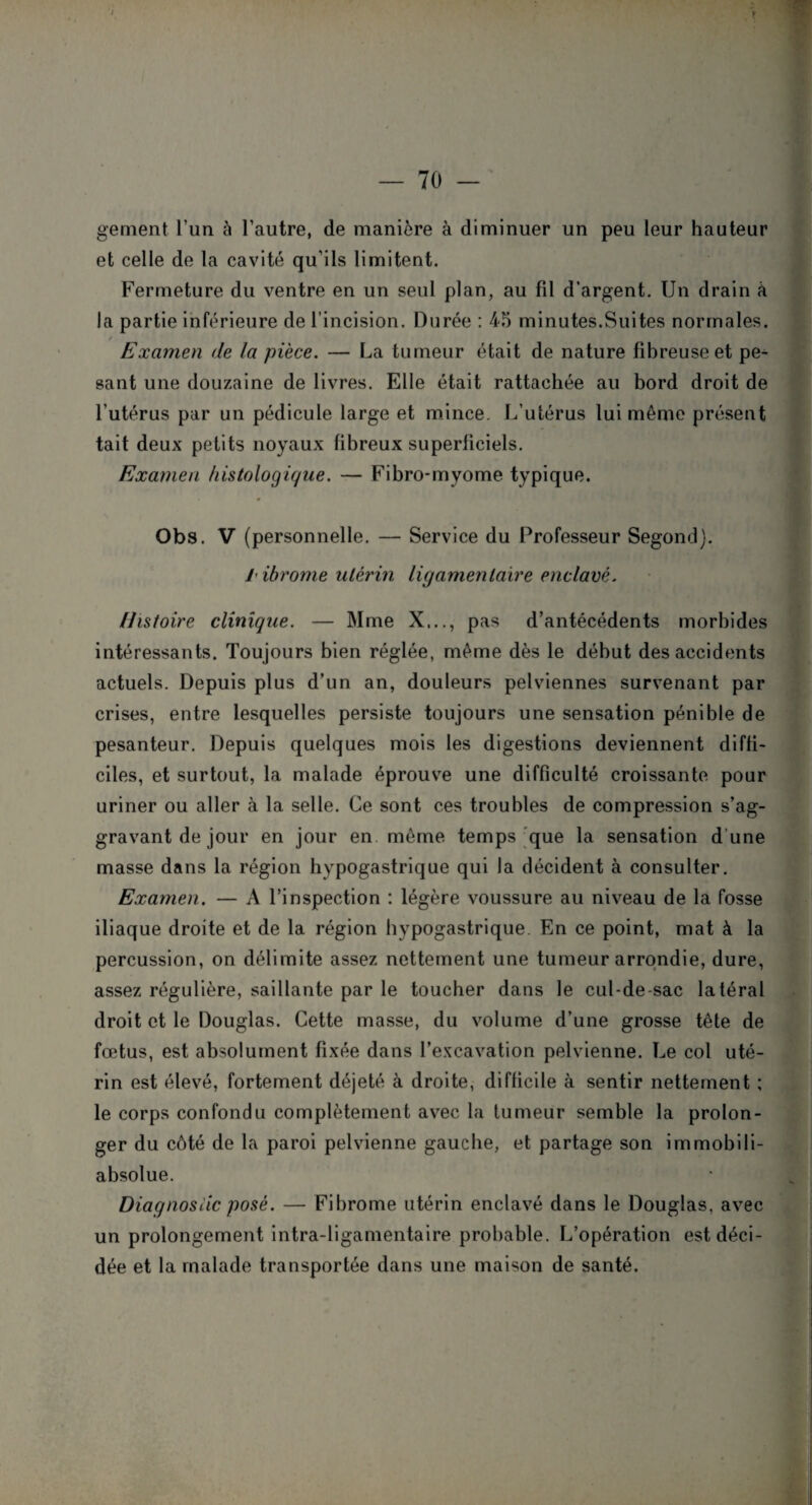 .* gement l’un à l’autre, de manière à diminuer un peu leur hauteur et celle de la cavité qu’ils limitent. Fermeture du ventre en un seul plan, au fil d'argent. Un drain à la partie inférieure de l’incision. Durée : 45 minutes.Suites normales. / Examen de la pièce. — La tumeur était de nature fibreuse et pe¬ sant une douzaine de livres. Elle était rattachée au bord droit de l’utérus par un pédicule large et mince. L’utérus lui même présent tait deux petits noyaux fibreux superficiels. Examen histologique. — Fibro-myome typique. Obs. V (personnelle. — Service du Professeur Segond). /- ibrome utérin ligamentaire enclavé. Histoire clinique. — Mme X..., pas d’antécédents morbides intéressants. Toujours bien réglée, même dès le début des accidents actuels. Depuis plus d’un an, douleurs pelviennes survenant par crises, entre lesquelles persiste toujours une sensation pénible de pesanteur. Depuis quelques mois les digestions deviennent diffi¬ ciles, et surtout, la malade éprouve une difficulté croissante pour uriner ou aller à la selle. Ce sont ces troubles de compression s’ag¬ gravant de jour en jour en même temps que la sensation d une masse dans la région hypogastrique qui la décident à consulter. Examen. — A l’inspection : légère voussure au niveau de la fosse iliaque droite et de la région hypogastrique. En ce point, mat à la percussion, on délimite assez nettement une tumeur arrondie, dure, assez régulière, saillante par le toucher dans le cul-de-sac latéral droit et le Douglas. Cette masse, du volume d’une grosse tête de fœtus, est absolument fixée dans l’excavation pelvienne. Le col uté¬ rin est élevé, fortement déjeté à droite, difficile à sentir nettement ; le corps confondu complètement avec la tumeur semble la prolon¬ ger du côté de la paroi pelvienne gauche, et partage son immobili- absolue. Diagnostic posé. — Fibrome utérin enclavé dans le Douglas, avec un prolongement intra-ligamentaire probable. L’opération est déci¬ dée et la malade transportée dans une maison de santé.