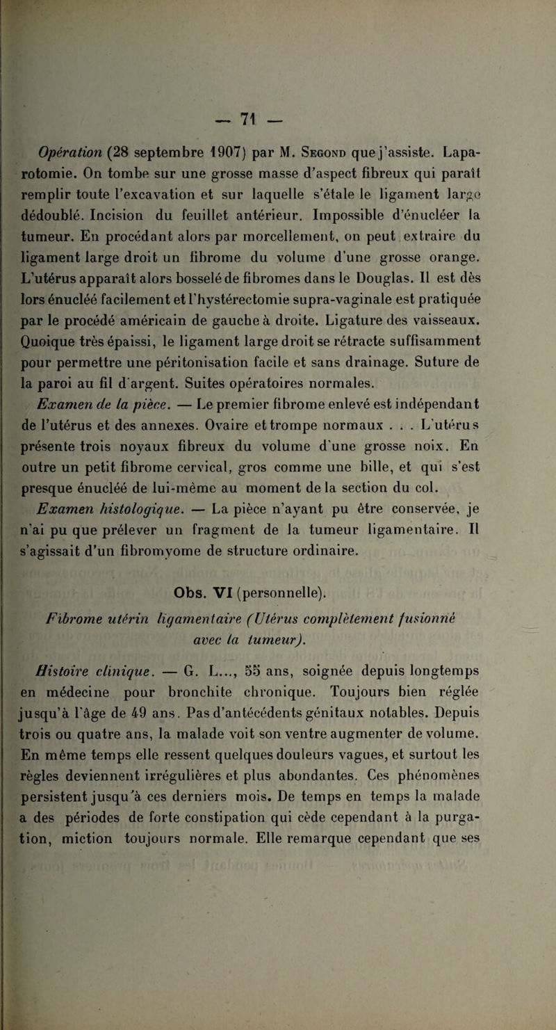 Opération (28 septembre 1907) par M. Segond que j’assiste. Lapa¬ rotomie. On tombe sur une grosse masse d’aspect fibreux qui paraît remplir toute l’excavation et sur laquelle s’étale le ligament large dédoublé. Incision du feuillet antérieur. Impossible d’énucléer la tumeur. En procédant alors par morcellement, on peut extraire du ligament large droit un fibrome du volume d'une grosse orange. L’utérus apparaît alors bosselé de fibromes dans le Douglas. 11 est dès lors énucléé facilement etl’hystérectomie supra-vaginale est pratiquée par le procédé américain de gauche à droite. Ligature des vaisseaux. Quoique très épaissi, le ligament large droit se rétracte suffisamment pour permettre une péritonisation facile et sans drainage. Suture de la paroi au fil d'argent. Suites opératoires normales. Examen de La pièce. — Le premier fibrome enlevé est indépendant de l’utérus et des annexes. Ovaire et trompe normaux . . . L’utérus présente trois noyaux fibreux du volume d’une grosse noix. En outre un petit fibrome cervical, gros comme une bille, et qui s’est presque énucléé de lui-mème au moment de la section du col. Examen histologique. — La pièce n’ayant pu être conservée, je n’ai pu que prélever un fragment de la tumeur ligamentaire. Il s’agissait d’un fibromyome de structure ordinaire. Obs. VI (personnelle). Fibrome utérin ligamentaire (Utérus complètement fusionné avec la tumeur). Histoire clinique. — G. L..., 55 ans, soignée depuis longtemps en médecine pour bronchite chronique. Toujours bien réglée jusqu’à l’âge de 49 ans. Pas d’antécédents génitaux notables. Depuis trois ou quatre ans, la malade voit son ventre augmenter de volume. En même temps elle ressent quelques douleurs vagues, et surtout les règles deviennent irrégulières et plus abondantes. Ces phénomènes persistent jusqu'à ces derniers mois. De temps en temps la malade a des périodes de forte constipation qui cède cependant à la purga¬ tion, miction toujours normale. Elle remarque cependant que ses