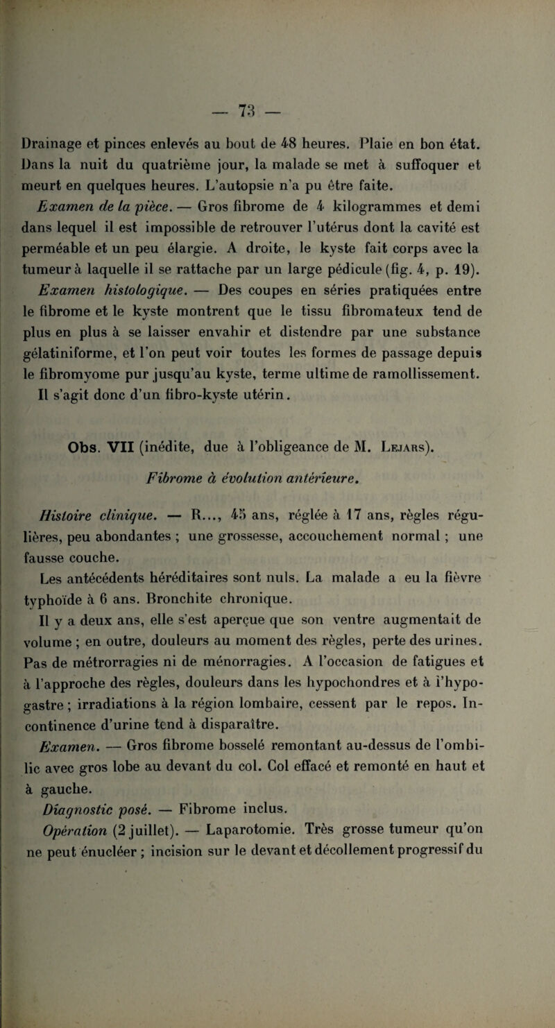 Drainage et pinces enlevés au bout de 48 heures. Plaie en bon état. Dans la nuit du quatrième jour, la malade se met à suffoquer et meurt en quelques heures. L’autopsie n’a pu être faite. Examen de la pièce. — Gros fibrome de 4 kilogrammes et demi dans lequel il est impossible de retrouver l’utérus dont la cavité est perméable et un peu élargie. A droite, le kyste fait corps avec la tumeur à laquelle il se rattache par un large pédicule (fig. 4, p. 19). Examen histologique. — Des coupes en séries pratiquées entre le fibrome et le kyste montrent que le tissu fibromateux tend de plus en plus à se laisser envahir et distendre par une substance gélatiniforme, et l’on peut voir toutes les formes de passage depuis le fibromyome pur jusqu’au kyste, terme ultime de ramollissement. Il s’agit donc d’un fibro-kyste utérin. Obs. VII (inédite, due à l’obligeance de M. Lejars). Fibrome à évolution antérieure. Histoire clinique. — R..., 45 ans, réglée à 17 ans, règles régu¬ lières, peu abondantes ; une grossesse, accouchement normal ; une fausse couche. Les antécédents héréditaires sont nuis. La malade a eu la fièvre typhoïde à 6 ans. Bronchite chronique. Il y a deux ans, elle s’est aperçue que son ventre augmentait de volume ; en outre, douleurs au moment des règles, perte des urines. Pas de métrorragies ni de ménorragies. A l’occasion de fatigues et à l’approche des règles, douleurs dans les hypochondres et à i’hypo- gastre ; irradiations à la région lombaire, cessent par le repos. In¬ continence d’urine tend à disparaître. Examen. — Gros fibrome bosselé remontant au-dessus de l’ombi¬ lic avec gros lobe au devant du col. Col effacé et remonté en haut et à gauche. Diagnostic posé. — Fibrome inclus. Opération (2 juillet). — Laparotomie. Très grosse tumeur qu’on ne peut énueléer ; incision sur le devant et décollement progressif du