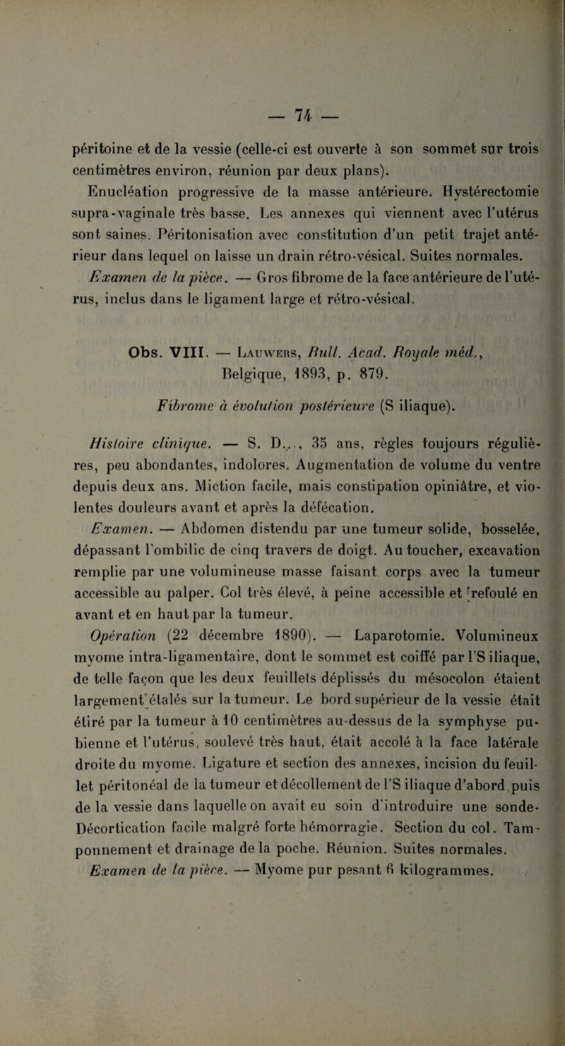 péritoine et de la vessie (celle-ci est ouverte à son sommet sur trois centimètres environ, réunion par deux plans). Enucléation progressive de la masse antérieure. Hystérectomie supra-vaginale très basse. Les annexes qui viennent avec l’utérus sont saines. Péritonisation avec constitution d’un petit trajet anté¬ rieur dans lequel on laisse un drain rétro-vésical. Suites normales. Examen de la pièce. — Gros fibrome de la face antérieure de l’uté¬ rus, inclus dans le ligament large et rétro-vésical. Obs. VIII. — Lauwers, Bull. Acad. Royale méd.y Belgique, 1893, p. 879. Fibrome à évolution postérieure (S iliaque). Histoire clinique. — S. D..35 ans, règles toujours réguliè¬ res, peu abondantes, indolores. Augmentation de volume du ventre depuis deux ans. Miction facile, mais constipation opiniâtre, et vio¬ lentes douleurs avant et après la défécation. Examen. — Abdomen distendu par une tumeur solide, bosselée, dépassant l'ombilic de cinq travers de doigt. Au toucher, excavation remplie par une volumineuse masse faisant corps avec la tumeur accessible au palper. Col très élevé, à peine accessible et [refoulé en avant et en haut par la tumeur. Opération (22 décembre 1890). — Laparotomie. Volumineux myome intra-ligamentaire, dont le sommet est coiffé par l’S iliaque, de telle façon que les deux feuillets déplissés du mésocolon étaient largement étalés sur la tumeur. Le bord supérieur de la vessie était étiré par la tumeur à 10 centimètres au-dessus de la symphyse pu¬ bienne et l’utérus, soulevé très haut, était accolé à la face latérale droite du myome. Ligature et section des annexes, incision du feuil¬ let péritonéal de la tumeur et décollement de l’S iliaque d’abord.puis de la vessie dans laquelle on avait eu soin d'introduire une sonde- Décortication facile malgré forte hémorragie. Section du col. Tam¬ ponnement et drainage delà poche. Réunion. Suites normales. Examen de la pièce. — Myome pur pesant fi kilogrammes.