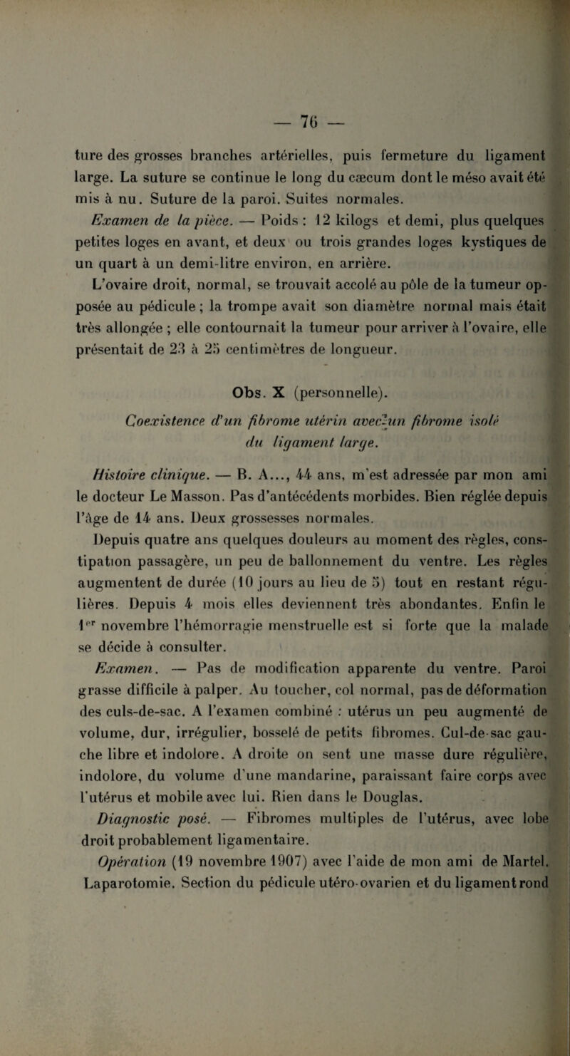tare des grosses branches artérielles, puis fermeture du ligament large. La suture se continue le long du cæcum dont le méso avait été mis à nu. Suture de la paroi. Suites normales. Examen de la pièce. — Poids : 12 kilogs et demi, plus quelques petites loges en avant, et deux ou trois grandes loges kystiques de un quart à un demi-litre environ, en arrière. L'ovaire droit, normal, se trouvait accolé au pôle de la tumeur op¬ posée au pédicule ; la trompe avait son diamètre normal mais était très allongée ; elle contournait la tumeur pour arriver à l’ovaire, elle présentait de 23 à 2b centimètres de longueur. Obs. X (personnelle). Coexistence d'un fibrome utérin avec-un fibrome isolé du ligament large. Histoire clinique. — B. A..., 44 ans, m’est adressée par mon ami le docteur Le Masson. Pas d’antécédents morbides. Bien réglée depuis l’âge de 14 ans. Deux grossesses normales. Depuis quatre ans quelques douleurs au moment des règles, cons¬ tipation passagère, un peu de ballonnement du ventre. Les règles augmentent de durée (10 jours au lieu de 5) tout en restant régu¬ lières. Depuis 4 mois elles deviennent très abondantes. Enfin le l'r novembre l’hémorragie menstruelle est si forte que la malade se décide à consulter. Examen. — Pas de modification apparente du ventre. Paroi grasse difficile à palper. Au toucher, col normal, pas de déformation des culs-de-sac. A l’examen combiné : utérus un peu augmenté de volume, dur, irrégulier, bosselé de petits fibromes. Cul-de sac gau¬ che libre et indolore. A droite on sent une masse dure régulière, indolore, du volume d’une mandarine, paraissant faire corps avec l’utérus et mobile avec lui. Rien dans le Douglas. Diagnostic posé. — Fibromes multiples de l’utérus, avec lobe droit probablement ligamentaire. Opération (19 novembre 1907) avec l’aide de mon ami de Martel. Laparotomie. Section du pédicule utéro-ovarien et du ligamentrond