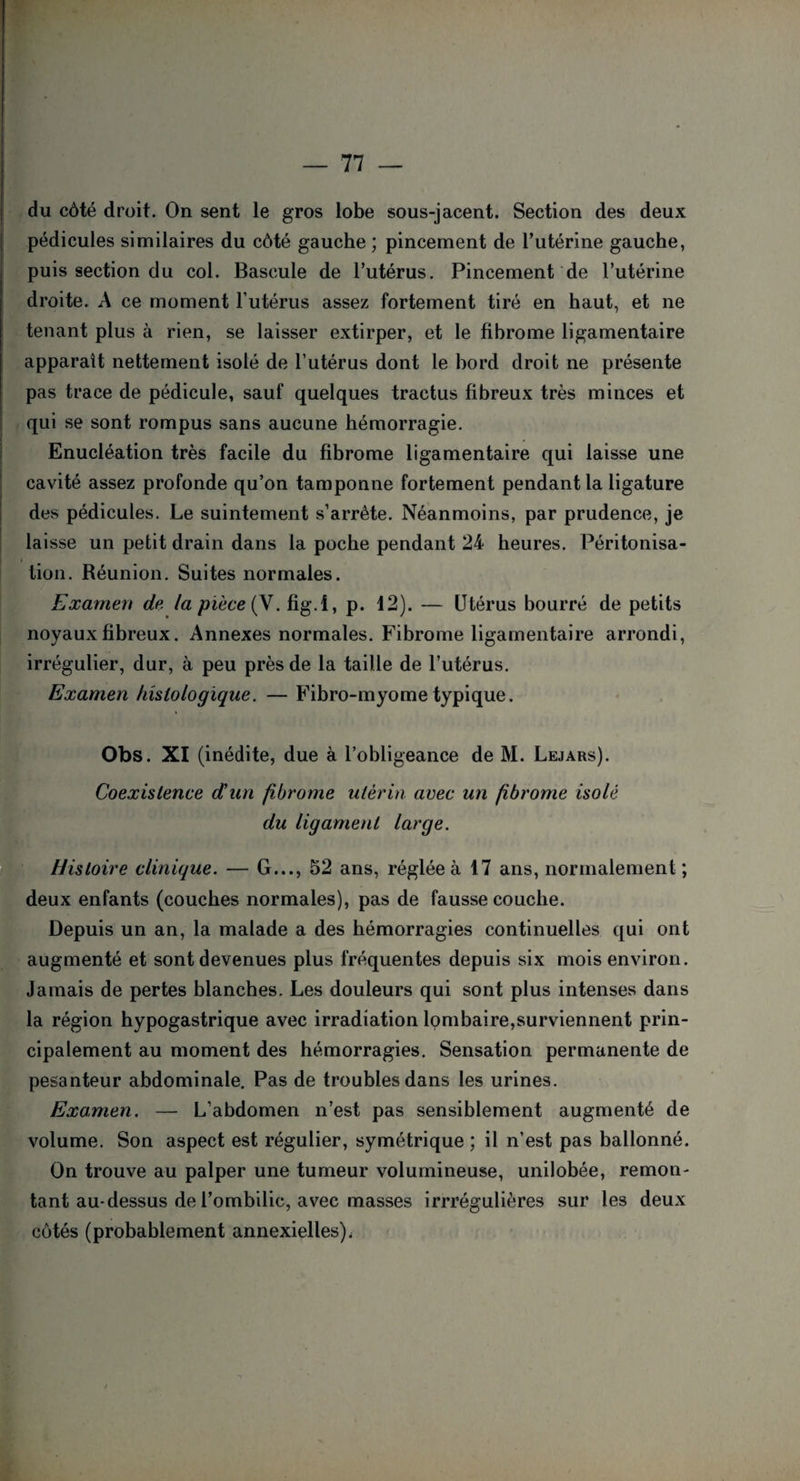du côté droit. On sent le gros lobe sous-jacent. Section des deux pédicules similaires du côté gauche ; pincement de l’utérine gauche, puis section du col. Bascule de l’utérus. Pincement de l’utérine droite. A ce moment l’utérus assez fortement tiré en haut, et ne tenant plus à rien, se laisser extirper, et le fibrome ligamentaire apparaît nettement isolé de l’utérus dont le bord droit ne présente pas trace de pédicule, sauf quelques tractus fibreux très minces et qui se sont rompus sans aucune hémorragie. Enucléation très facile du fibrome ligamentaire qui laisse une cavité assez profonde qu’on tamponne fortement pendant la ligature des pédicules. Le suintement s’arrête. Néanmoins, par prudence, je laisse un petit drain dans la poche pendant 24 heures. Péritonisa¬ tion. Réunion. Suites normales. Examen de la pièce (V. fig.l, p. 12). — Utérus bourré de petits noyaux fibreux. Annexes normales. Fibrome ligamentaire arrondi, irrégulier, dur, à peu près de la taille de l’utérus. Examen histologique. — Fibro-myometypique. Obs. XI (inédite, due à l’obligeance de M. Lejars). Coexistence d'un fibrome utérin avec un fibrome isolé du ligament large. Histoire clinique. — G..., 52 ans, réglée à 17 ans, normalement; deux enfants (couches normales), pas de fausse couche. Depuis un an, la malade a des hémorragies continuelles qui ont augmenté et sont devenues plus fréquentes depuis six mois environ. Jamais de pertes blanches. Les douleurs qui sont plus intenses dans la région hypogastrique avec irradiation lombaire,surviennent prin¬ cipalement au moment des hémorragies. Sensation permanente de pesanteur abdominale. Pas de troubles dans les urines. Examen. — L’abdomen n’est pas sensiblement augmenté de volume. Son aspect est régulier, symétrique ; il n’est pas ballonné. On trouve au palper une tumeur volumineuse, unilobée, remon¬ tant au-dessus de l’ombilic, avec masses irrrégulières sur les deux côtés (probablement annexielles),