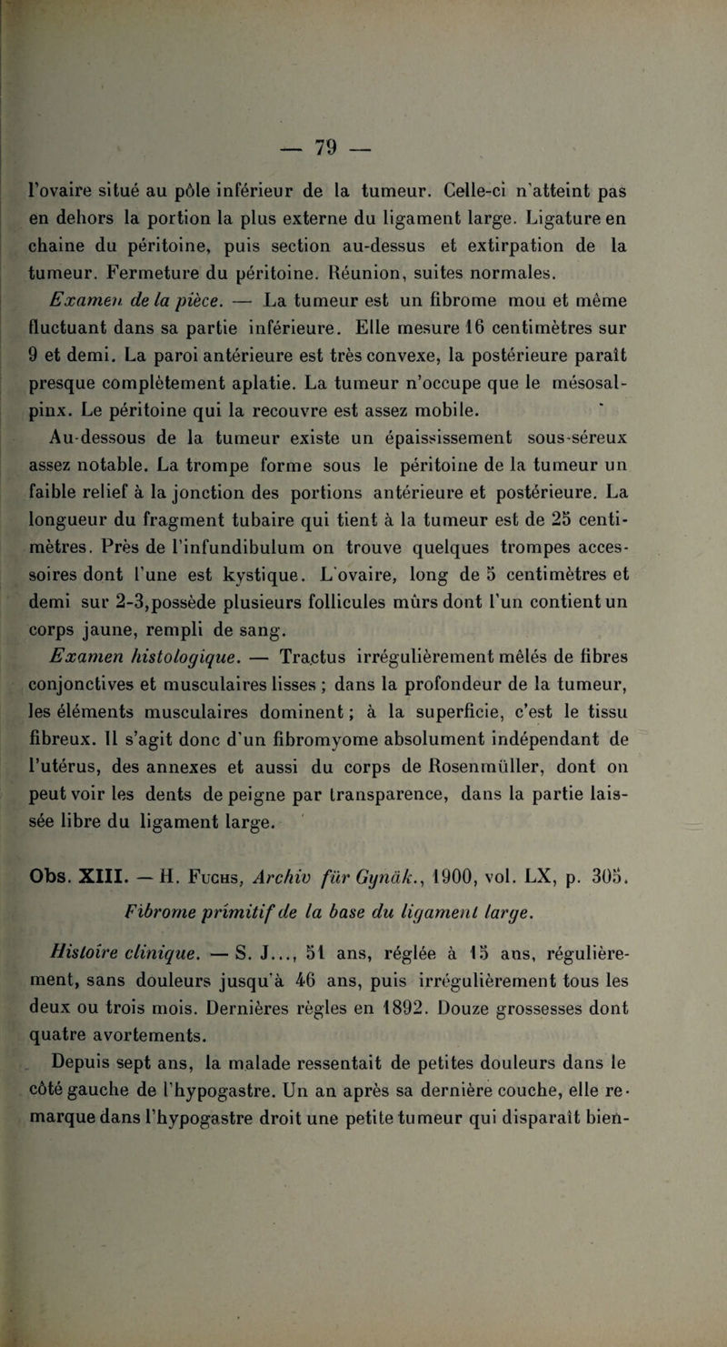 l’ovaire situé au pôle inférieur de la tumeur. Celle-ci n’atteint pas en dehors la portion la plus externe du ligament large. Ligature en chaine du péritoine, puis section au-dessus et extirpation de la tumeur. Fermeture du péritoine. Réunion, suites normales. Examen de la pièce. — La tumeur est un fibrome mou et même fluctuant dans sa partie inférieure. Elle mesure 16 centimètres sur 9 et demi. La paroi antérieure est très convexe, la postérieure parait presque complètement aplatie. La tumeur n’occupe que le mésosal- pinx. Le péritoine qui la recouvre est assez mobile. Au-dessous de la tumeur existe un épaississement sous-séreux assez notable. La trompe forme sous le péritoine de la tumeur un faible relief à la jonction des portions antérieure et postérieure. La longueur du fragment tubaire qui tient à la tumeur est de 25 centi¬ mètres. Près de l’infundibulum on trouve quelques trompes acces¬ soires dont l’une est kystique. L'ovaire, long de 5 centimètres et demi sur 2-3,possède plusieurs follicules mûrs dont l’un contient un corps jaune, rempli de sang. Examen histologique. — Tractus irrégulièrement mêlés de fibres conjonctives et musculaires lisses ; dans la profondeur de la tumeur, les éléments musculaires dominent ; à la superficie, c’est le tissu fibreux. 11 s’agit donc d'un fibromyome absolument indépendant de l’utérus, des annexes et aussi du corps de Rosenmüller, dont on peut voir les dents de peigne par transparence, dans la partie lais¬ sée libre du ligament large. Obs. XIII. —H. Fuchs, Archiv für Gynâk., 1900, vol. LX, p. 305. Fibrome primitif de la base du ligament large. Histoire clinique. —S. J..., 51 ans, réglée à 15 ans, régulière¬ ment, sans douleurs jusqu'à 46 ans, puis irrégulièrement tous les deux ou trois mois. Dernières règles en 1892. Douze grossesses dont quatre avortements. Depuis sept ans, la malade ressentait de petites douleurs dans le côté gauche de l’hypogastre. Un an après sa dernière couche, elle re¬ marque dans l’bypogastre droit une petite tumeur qui disparaît bien-