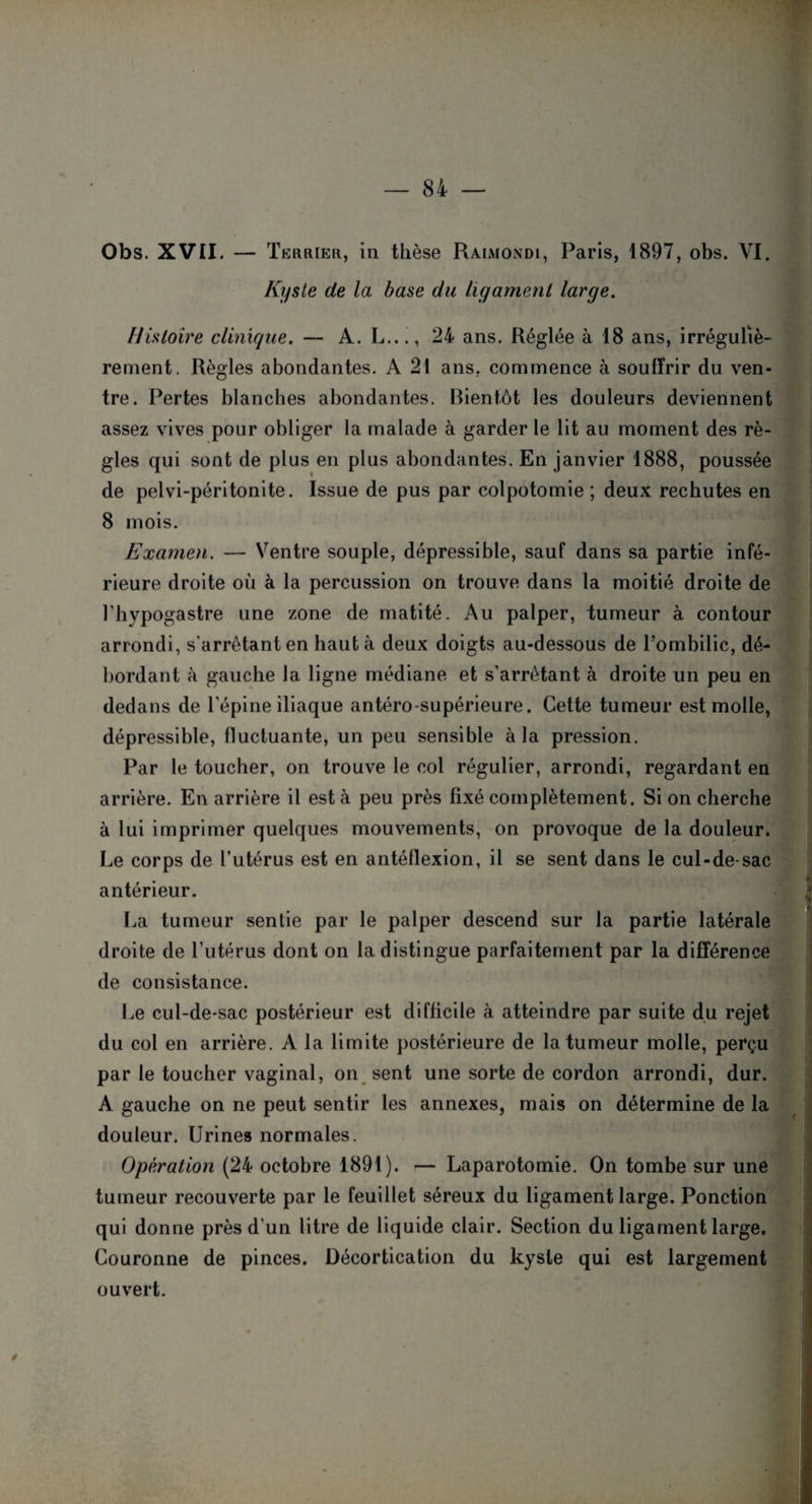 Obs. XVII. — Terrier, in thèse Raimondi, Paris, 1897, obs. VI. Kyste de la base du ligament large. Histoire clinique. — A. L..., 24 ans. Réglée à 18 ans, irréguliè¬ rement. Règles abondantes. A 21 ans, commence à souffrir du ven¬ tre. Pertes blanches abondantes. Bientôt les douleurs deviennent assez vives pour obliger la malade à garder le lit au moment des rè¬ gles qui sont de plus en plus abondantes. En janvier 1888, poussée de pelvi-péritonite. Issue de pus par colpotomie ; deux rechutes en 8 mois. Examen. — Ventre souple, dépressible, sauf dans sa partie infé¬ rieure droite où à la percussion on trouve dans la moitié droite de l’hypogastre une zone de matité. Au palper, tumeur à contour arrondi, s’arrêtant en haut à deux doigts au-dessous de l’ombilic, dé¬ bordant à gauche la ligne médiane et s'arrêtant à droite un peu en dedans de l’épine iliaque antéro-supérieure. Cette tumeur est molle, dépressible, fluctuante, un peu sensible à la pression. Par le toucher, on trouve le col régulier, arrondi, regardant en arrière. En arrière il est à peu près fixé complètement. Si on cherche à lui imprimer quelques mouvements, on provoque de la douleur. Le corps de l’utérus est en antéflexion, il se sent dans le cul-de-sac antérieur. La tumeur sentie par le palper descend sur la partie latérale droite de l’utérus dont on la distingue parfaitement par la différence de consistance. Le cul-de-sac postérieur est difficile à atteindre par suite du rejet du col en arrière. A la limite postérieure de la tumeur molle, perçu par le toucher vaginal, on sent une sorte de cordon arrondi, dur. A gauche on ne peut sentir les annexes, mais on détermine de la douleur. Urines normales. Opération (24 octobre 1891). — Laparotomie. On tombe sur une tumeur recouverte par le feuillet séreux du ligament large. Ponction qui donne près d'un litre de liquide clair. Section du ligament large. Couronne de pinces. Décortication du kyste qui est largement ouvert. /