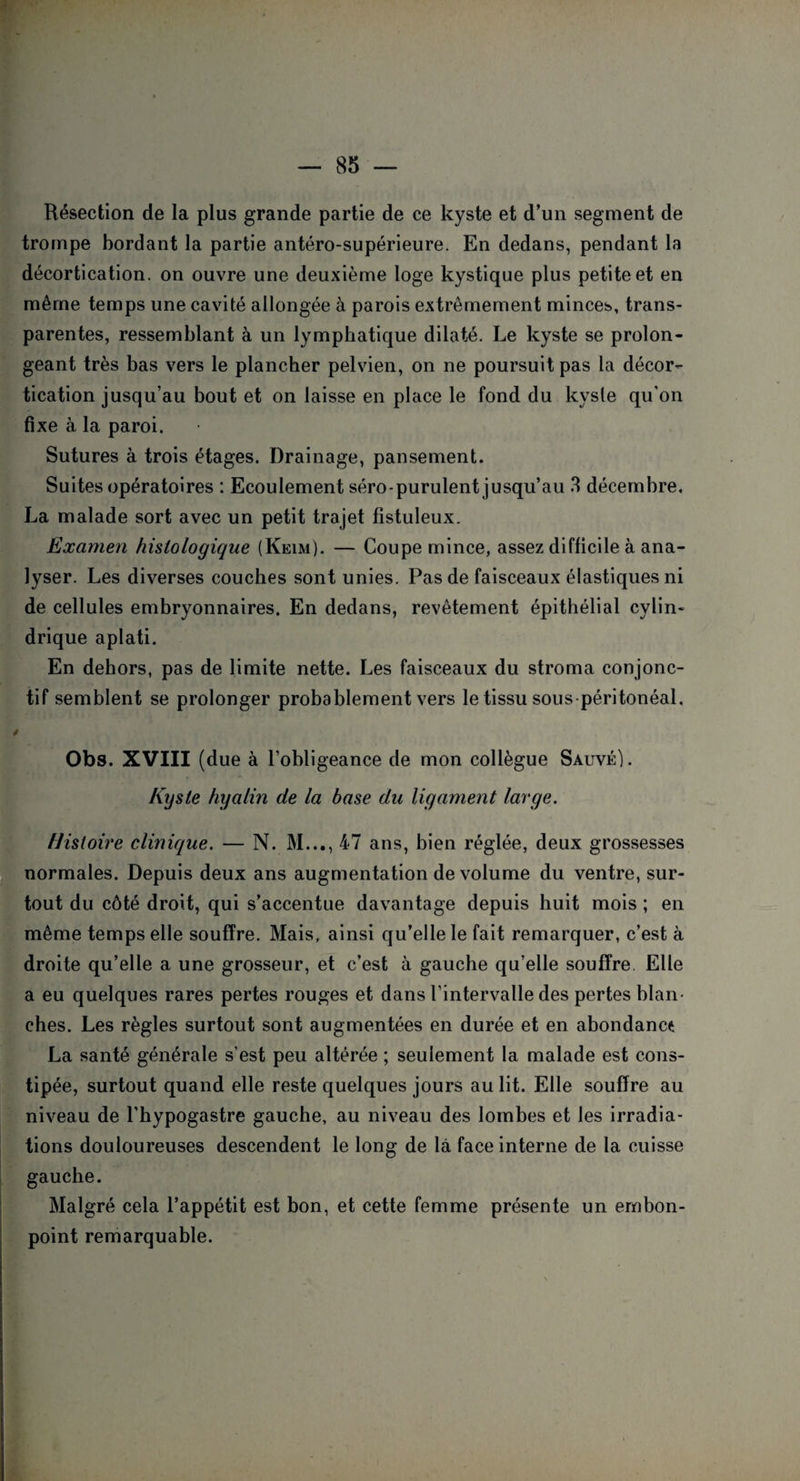 Résection de la plus grande partie de ce kyste et d’un segment de trompe bordant la partie antéro-supérieure. En dedans, pendant la décortication, on ouvre une deuxième loge kystique plus petite et en même temps une cavité allongée à parois extrêmement minces, trans¬ parentes, ressemblant à un lymphatique dilaté. Le kyste se prolon¬ geant très bas vers le plancher pelvien, on ne poursuit pas la décor¬ tication jusqu’au bout et on laisse en place le fond du kyste qu'on fixe à la paroi. Sutures à trois étages. Drainage, pansement. Suites opératoires : Ecoulement séro-purulent jusqu’au 3 décembre. La malade sort avec un petit trajet fîstuleux. Examen histologique (Keim). — Coupe mince, assez difficile à ana¬ lyser. Les diverses couches sont unies. Pas de faisceaux élastiques ni de cellules embryonnaires. En dedans, revêtement épithélial cylin¬ drique aplati. En dehors, pas de limite nette. Les faisceaux du stroma conjonc¬ tif semblent se prolonger probablement vers le tissu sous péritonéal, Obs. XVIII (due à l’obligeance de mon collègue Sauvé). Kyste hyalin de la base du ligament large. Histoire clinique. — N. M..., 47 ans, bien réglée, deux grossesses normales. Depuis deux ans augmentation de volume du ventre, sur¬ tout du côté droit, qui s’accentue davantage depuis huit mois ; en même temps elle souffre. Mais, ainsi qu’elle le fait remarquer, c’est à droite qu’elle a une grosseur, et c’est à gauche qu’elle souffre Elle a eu quelques rares pertes rouges et dans l’intervalle des pertes blan¬ ches. Les règles surtout sont augmentées en durée et en abondance La santé générale s’est peu altérée ; seulement la malade est cons¬ tipée, surtout quand elle reste quelques jours au lit. Elle souffre au niveau de l'hypogastre gauche, au niveau des lombes et les irradia¬ tions douloureuses descendent le long de là face interne de la cuisse gauche. Malgré cela l’appétit est bon, et cette femme présente un embon¬ point remarquable.